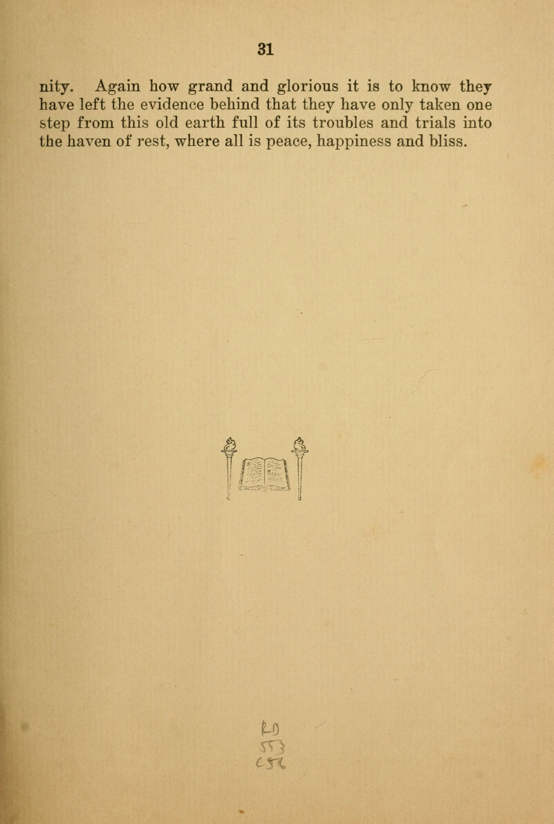 nity. Again how grand and glorious it is to know they have left the evidence behind that they have only taken one step from this old earth full of its troubles and trials into the haven of rest, where all is peace, happiness and bliss. a u en,