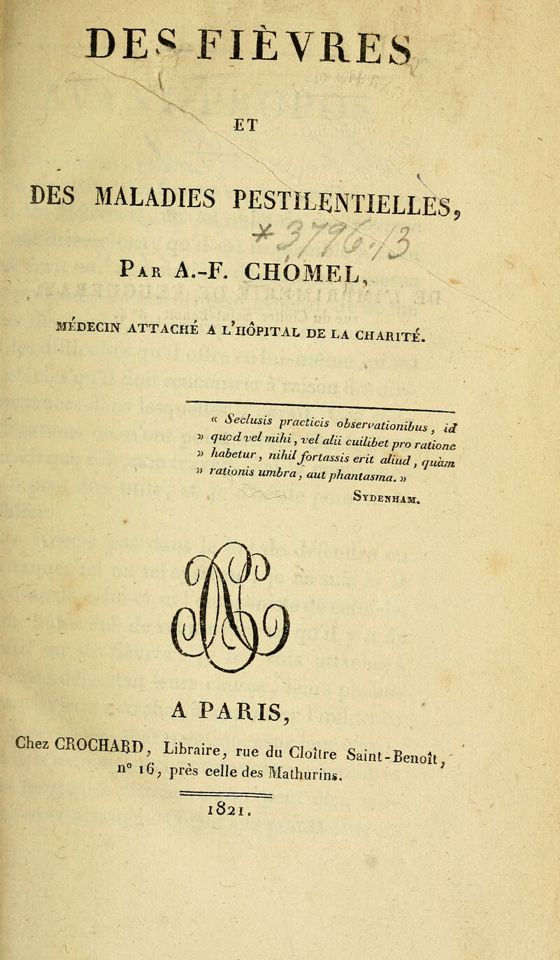 ET DES MALADIES PESTiLENTIELLES Par A.~R CHOMEL, MÉDECIN ATTACHÉ A l'iiÔPITAL DE LA CHARlTiÉ. « Seclusis practicis obseruationibus, id ^> qucd^vel mihi, vel aUi cuiUbet pro rationa y> habetur, nihilfortassis erit aliud, aukm » rationis umbra, aut phuntasma. » --' Sydenham. A PARIS, ChezCROCHABD, Libraire, rue du Cloître Saint-Benoît n° 16; près celle des Mathurins. ' 1821. 