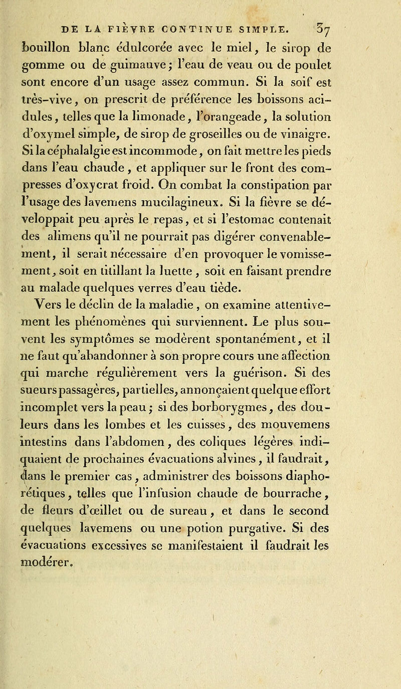 bouillon blanc ëdulcoiée avec le miel, le sirop de gomme ou de guimauve; l'eau de veau ou de poulet sont encore d'un usage assez commun. Si la soif est très-vive, on prescrit de préférence les boissons aci- dulés , telles que la limonade, l'orangeade, la solution d'oxymel simple, de sirop de groseilles ou de vinaigre. Si la céphalalgie est incommode, on fait mettre les pieds dans l'eau chaude , et appliquer sur le front des com- presses d'oxycrat froid. On combat la constipation par l'usage des lavemens mucilagineux. Si la fièvre se dé- veloppait peu après le repas, et si l'estomac contenait des alimens qu'il ne pourrait pas digérer convenable- ment, il serait nécessaire d'en provoquer le vomisse- ment^ soit en titillant la luette , soit en faisant prendre au malade quelques verres d'eau tiède. Vers le déclin de la maladie , on examine attentive- ment les phénomènes qui surviennent. Le plus sou- vent les symptômes se modèrent spontanément, et il ne faut qu'abandonner à son propre cours une affection qui marche régulièrement vers la guérison. Si des sueurs passagères, partielles, annonçaient quelque effort incomplet vers la peau ; si des borborygmes, des dou- leurs dans les lombes et les cuisses, des mouvemens intestins dans l'abdomen, des coliques légères indi- quaient de prochaines évacuations alvines, i,l faudrait, ((lans le premier cas , administrer des boissons diapho- rétiques, telles que l'infusion chaude de bourrache, de fleurs d'œillet ou de sureau, et dans le second quelques lavemens ou une potion purgative. Si des évacuations excessives se manifestaient il faudrait les modérer.