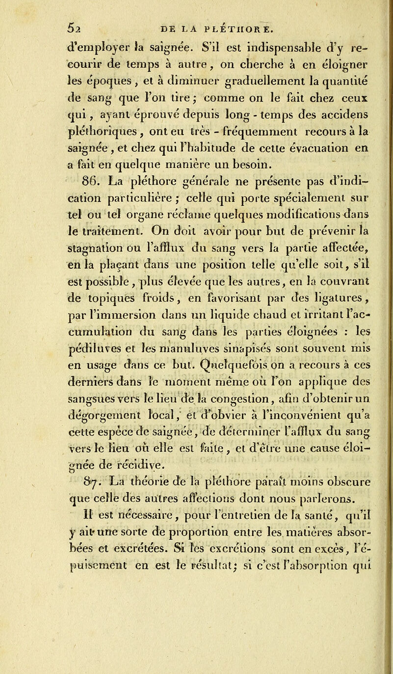 d'employer la saignée. S'il est indispensable d'y re- courir de temps à autre, on cherche à en éloigner les époques, et à diminuer graduellement la quantité de sang que l'on tire ; comme on le fait chez ceux qui, ayant éprouvé depuis long - temps des accidens pléthoriques , ont eu très - fréquemment recours à la saignée , et chez qui l'habitude de cette évacuation en a fait en quelque manière un besoin. 86. La pléthore générale ne présente pas d'indi- cation particulière ; celle qui porte spécialement sur tel ou tel organe réclaitie quelques modifications dans le traitement. On doit avoir pour but de prévenir la stagnation ou l'alïlux du sang vers la partie affectée, en la plaçant dans une position telle qu'elle soit, s'il est possible, plus élevée que les autres, en la couvrant de topiques froids, en favorisant par des ligatures, par l'immersion dans un liquide chaud et irritant l'ac- cumulation du sang dans les parties éloignées : les pédiluves et les manuluves sinapisés sont souvent mis en usage dans ce but. Quelquefois on a recours à ces derniers dans le moment même où Ton applique des sangsues vers le lieu de îa congestion, afin d'obtenir un dégorgement local, et d'obvier à l'inconvénient qu'a cette espèce de saignée, de défcrminer l'afflux du sang vers le Heu où elle est faite, et d'être une cause éloi- gnée de récidive. fty. La théorie de la plélhore parait moins obscure que celle des autres affections dont nous parlerons. Il est nécessaire, pour l'entretien de la santé, qu'il y ait» une sorte de proportion entre les matières absor- bées et excrétées. Si Tes excrétions sont en excès, l'é- pui&eraent en est le résultat; si c'est l'absorption qui