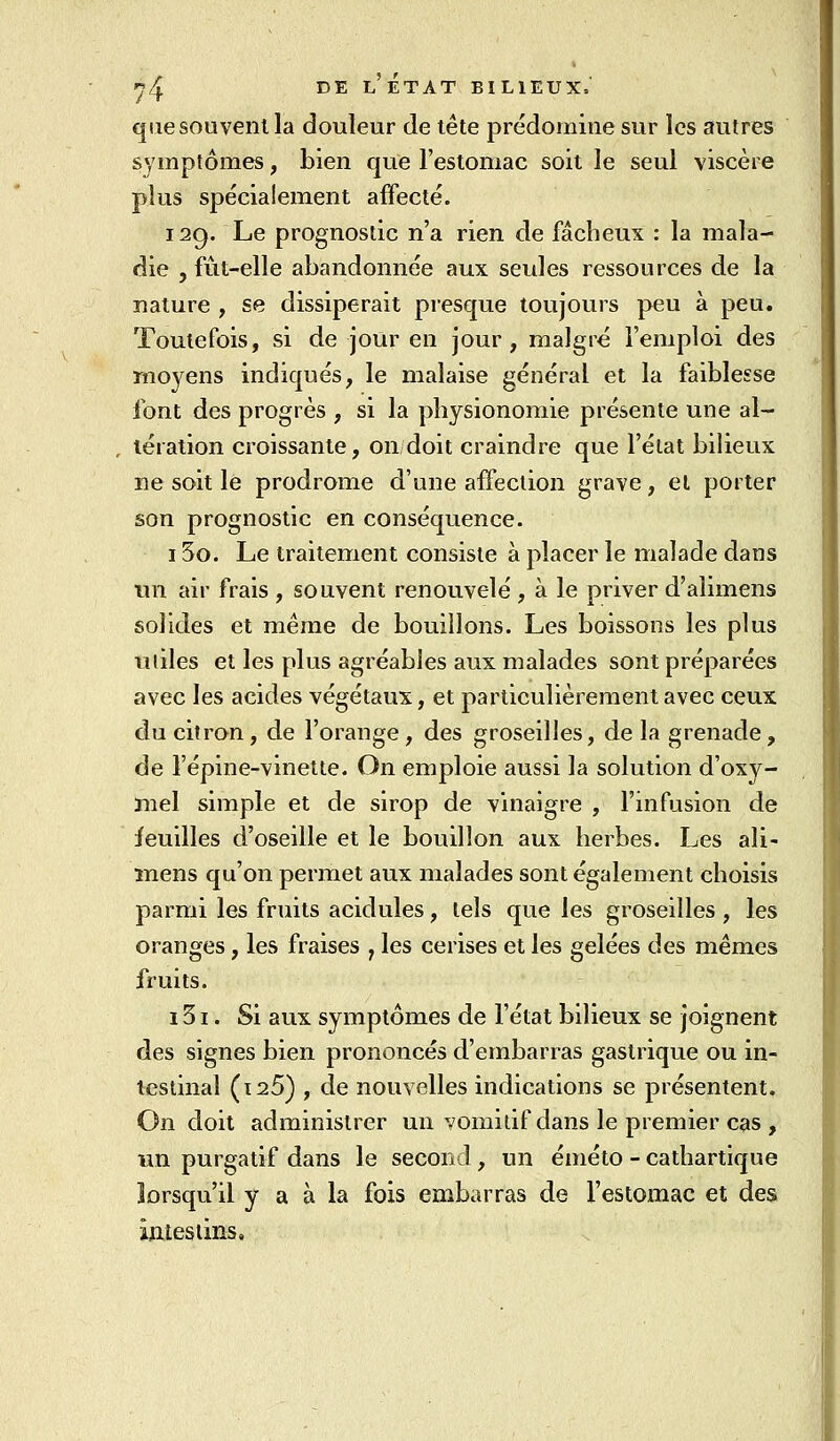 que souvent la douleur de tête prédomine sur les autres symptômes, bien que l'estomac soit le seul viscère plus spécialement affecté. 129. Le prognostic n'a rien de fâcheux : la mala- die , fût-elle abandonnée aux seules ressources de la nature , se dissiperait presque toujours peu à peu. Toutefois, si de jour en jour, malgré l'emploi des moyens indiqués, le malaise général et la faiblesse font des progrès , si la physionomie présente une al- tération croissante, on doit craindre que l'état bilieux ne soit le prodrome d'une affection grave, et porter son prognostic en conséquence. 15o. Le traitement consiste à placer le malade dans un air frais , souvent renouvelé , à le priver d'alimens solides et même de bouillons. Les boissons les plus utiles et les plus agréables aux malades sont préparées avec les acides végétaux, et particulièrement avec ceux du citron, de l'orange, des groseilles, de la grenade, de l'épine-vinette. On emploie aussi la solution d'oxy- mel simple et de sirop de vinaigre , l'infusion de ieuilles d'oseille et le bouillon aux herbes. Les ali- ïnens qu'on permet aux malades sont également choisis parmi les fruits acidulés, tels que les groseilles , les oranges, les fraises , les cerises et les gelées des mêmes fruits. 131. Si aux symptômes de l'état bilieux se joignent des signes bien prononcés d'embarras gastrique ou in- testinal (ï25) , de nouvelles indications se présentent. On doit administrer un vomitif dans le premier cas , un purgatif dans le second, un éméto - cathartique lorsqu'il y a à la fois embarras de l'estomac et des ÎAtesiins,