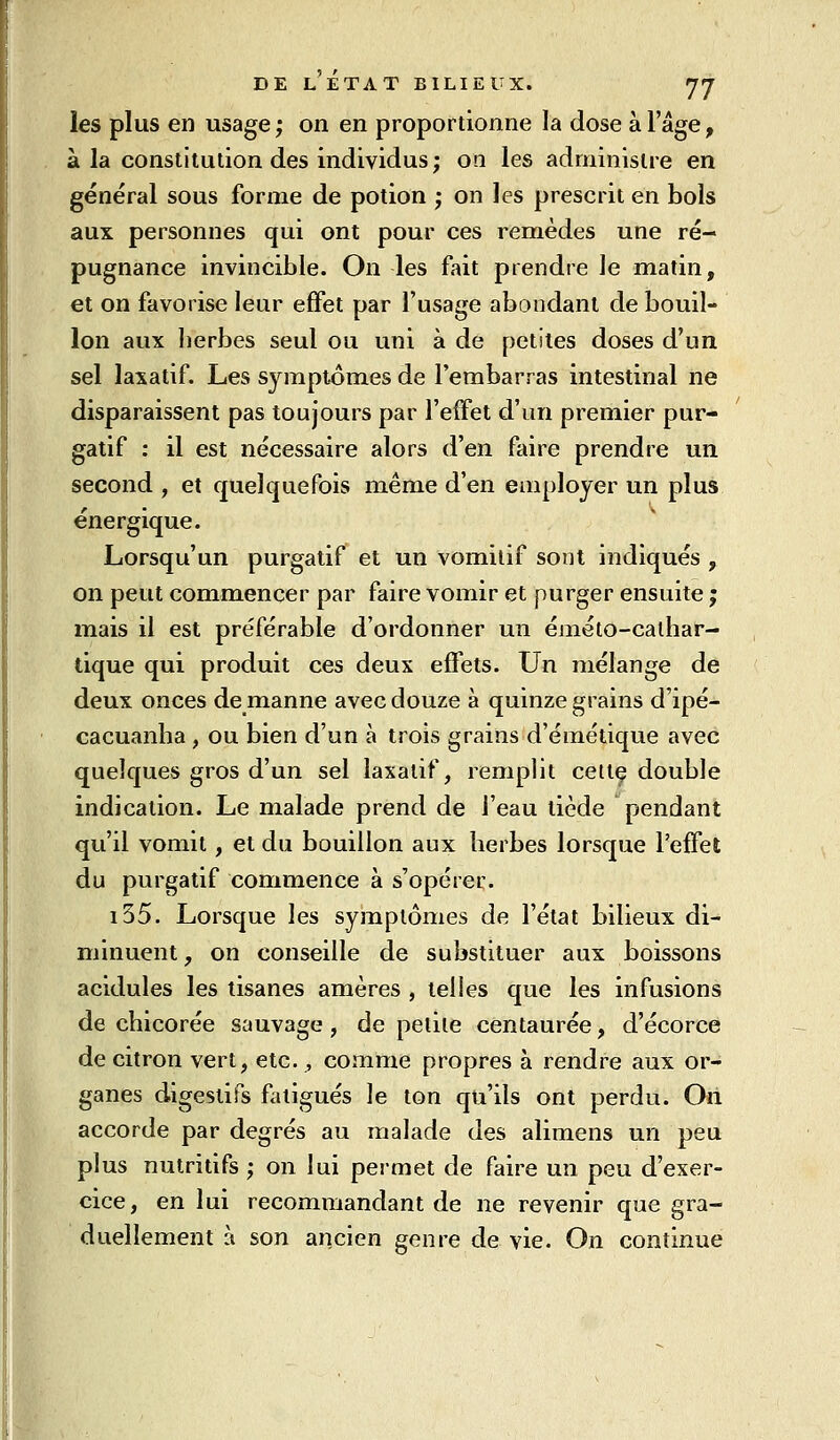 les plus en usage; on en proportionne la dose à l'âge, à la constitution des individus; on les administre en général sous forme de potion ; on les prescrit en bols aux personnes qui ont pour ces remèdes une ré- pugnance invincible. On les fait prendre le matin, et on favorise leur effet par l'usage abondant de bouil- lon aux berbes seul ou uni à de petites doses d'un sel laxatif. Les symptômes de l'embarras intestinal ne disparaissent pas toujours par l'effet d'un premier pur- gatif ; il est nécessaire alors d'en faire prendre un second , et quelquefois même d'en employer un plus énergique. Lorsqu'un purgatif et un vomitif sont indiqués , on peut commencer par faire vomir et purger ensuite ; mais il est préférable d'ordonner un éméto-calhai'- dque qui produit ces deux effets. Un mélange de deux onces denianne avec douze à quinze grains d'ipé- cacuanha, ou bien d'un à trois grains d'émétique avec quelques gros d'un sel laxatif, remplit cette double indication. Le malade prend de l'eau tiède pendant qu'il vomit, et du bouillon aux berbes lorsque l'effet du purgatif commence à s'opérer. i55. Lorsque les symptômes de l'état bilieux di- minuent , on conseille de substituer aux boissons acidulés les tisanes amères , telles que les infusions de chicorée sauvage, de petite centaurée, d'écorce de citron vert, etc. , comme propres à rendre aux or- ganes digestifs fatigués le ton qu'ils ont perdu. Oii accorde par degrés au malade des alimens un peu plus nutritifs ; on lui permet de faire un peu d'exer- cice, en lui recommandant de ne revenir que gra- duellement à son ancien genre de vie. On continue