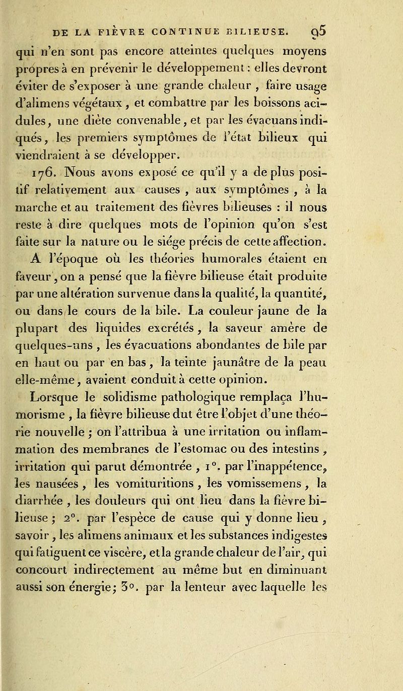 qui n'en sont pas encore atteintes quelques moyens propres à en prévenir le développement : elles devront éviter de s'exposer à une grande chaleur , faire usage d'alimens végétaux , et combattre par les boissons aci- dulés, une diète convenable, et par les évacuansindi- qués, les premiers symptômes de l'état bilieux qui viendraient à se développer. 176. Nous avons exposé ce qu'il y a déplus posi- tif relativement aux causes , aux symptômes , à la marche et au traitement des fièvres bilieuses : il nous reste à dire quelques mots de l'opinion qu'on s'est faite sur la nature ou le siège précis de cette affection. A l'époque où les théories humorales étaient eu faveur, on a pensé que la fièvre bilieuse était produite par une altération survenue dans la qualité, la quantité, ou dans le cours delà bile. La couleur jaune de la plupart des liquides excrétés , la saveur amère de quelques-uns , les évacuations abondantes de bile par en haut ou par en bas, la teinte jaunâtre de la peau elle-même, avaient conduit à cette opinion. Lorsque le solidisme pathologique remplaça l'hu- morisnie , la fièvre bilieuse dut être l'objet d'une théo- rie nouvelle ; on l'attribua à une irritation ou inflam- mation des membranes de l'estomac ou des intestins , irritation qui parut démontrée ,1''. par l'inappétence, les nausées , les vomituritions , les vomisseraens , la diarrhée , les douleurs qui ont lieu dans la fièvre bi- lieuse ; 2°. par l'espèce de cause qui y donne lieu , savoir, les alimens animaux et les substances indigestes qui fatiguent ce viscère, et la grande chaleur del'air^ qui concourt indirectement au même but en diminuant aussi son énergie ; S, par la lenteur avec laquelle îe§