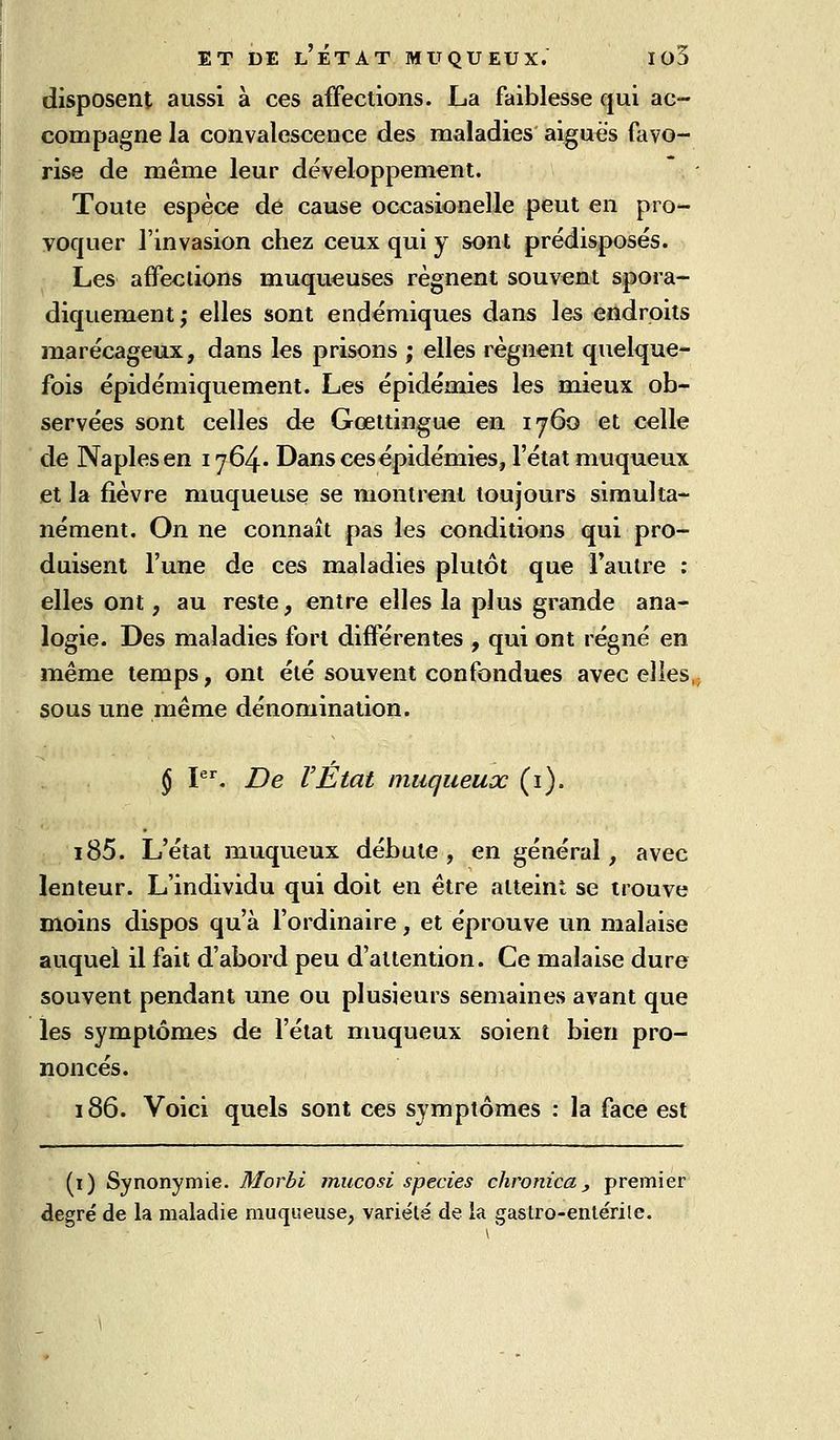 disposent aussi à ces affections. La faiblesse qui ac- compagne la convalescence des maladies aiguës favo- rise de même leur développement. Toute espèce de cause occasionelle peut en pro- yoquer l'invasion chez ceux qui y sont prédisposés. Les affections muqueuses régnent souvent spora- diquement,- elles sont endémiques dans les endroits marécageux, dans les prisons ; elles régnent quelque- fois épidémiquement. Les épidémies les mieux ob- servées sont celles de Gœltingue en 1760 et celle de Naplesen 1764. Dans ces épidémies, l'état muqueux et la fièvre muqueuse se monlreni toujours simulta- nément. On ne connaît pas les conditions qui pro- duisent l'une de ces maladies plutôt que l'autre : elles ont, au reste, entre elles la plus grande ana- logie. Des maladies fort différentes , qui ont régné en même temps, ont été souvent confondues avec elles, sous une même dénomination. § I. De l'État muqueux (i). i85. L'état muqueux débute , en général, avec lenteur. L'individu qui doit en être atteint se trouve moins dispos qu'à l'ordinaire, et éprouve un malaise auquel il fait d'abord peu d'attention. Ce malaise dure souvent pendant une ou plusieurs semaines avant que les symptômes de l'état muqueux soient bien pro- noncés. 186. Voici quels sont ces symptômes : la face est (i) Synonymie. Morbi mucosi species chronica j premier degré de la maladie muqueuse, variété de ia gastro-enlérile.