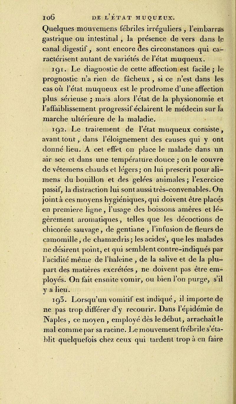 Quelques mouvemens fébriles irréguliers , l'embarrafs gastrique ou intestinal , la présence de vers dans le canal digestif, sont encore des circonstances qui ca- ractérisent autant de variétés de l'état muqueux. 191. Le diagnostic de cette affection est facile ; le prognostic n'a rien de fâcheux , si ce n'est dans les cas où l'état muqueux est le prodrome d'une affection plus sérieuse ; maïs alors l'état de la physionomie et l'affaiblissement progressif éclairent le médecin sur la marche ultérieure de la maladie. 192. Le traitement de l'état muqueux consiste, avant tout, dans l'éloignement des causes qui y ont donné lieu. A cet effet on place le malade dans un air sec et dans une température douce ; on le couvre de vêlemens chauds et légers; on lui prescrit pour ali- mens du bouillon et des gelées animales ; l'exercice passif, la distraction lui sont aussi très-convenables. On joint à ces moyens hygiéniques, qui doivent être placés en première ligne, l'usage des boissons améres et lé- gèrement aromatiques, telles que les décoctions de chicorée sauvage, de gentiane , l'infusion de fleurs de camomille, de chamœdris; les acides', que les malades ne désirent point, et qui semblent contre-indiqués par l'acidité même de l'haleine , de la salive et de la plu- part des matières excrétées, ne doivent pas être em- ploj^és. On fait ensuite vomir, ou bien l'on purge, s'il y a lieu. 193. Lorsqu'un vomitif est indiqué, il importe de ne pas trop différer d'y recouiir. Dans l'épidémie de Naples , ce moyen , employé dès le début, arrachaitle mal comme par sa racine. Le mouvement frébrile s'éta- blit quelquefois chez ceux qui tardent trop à en faire