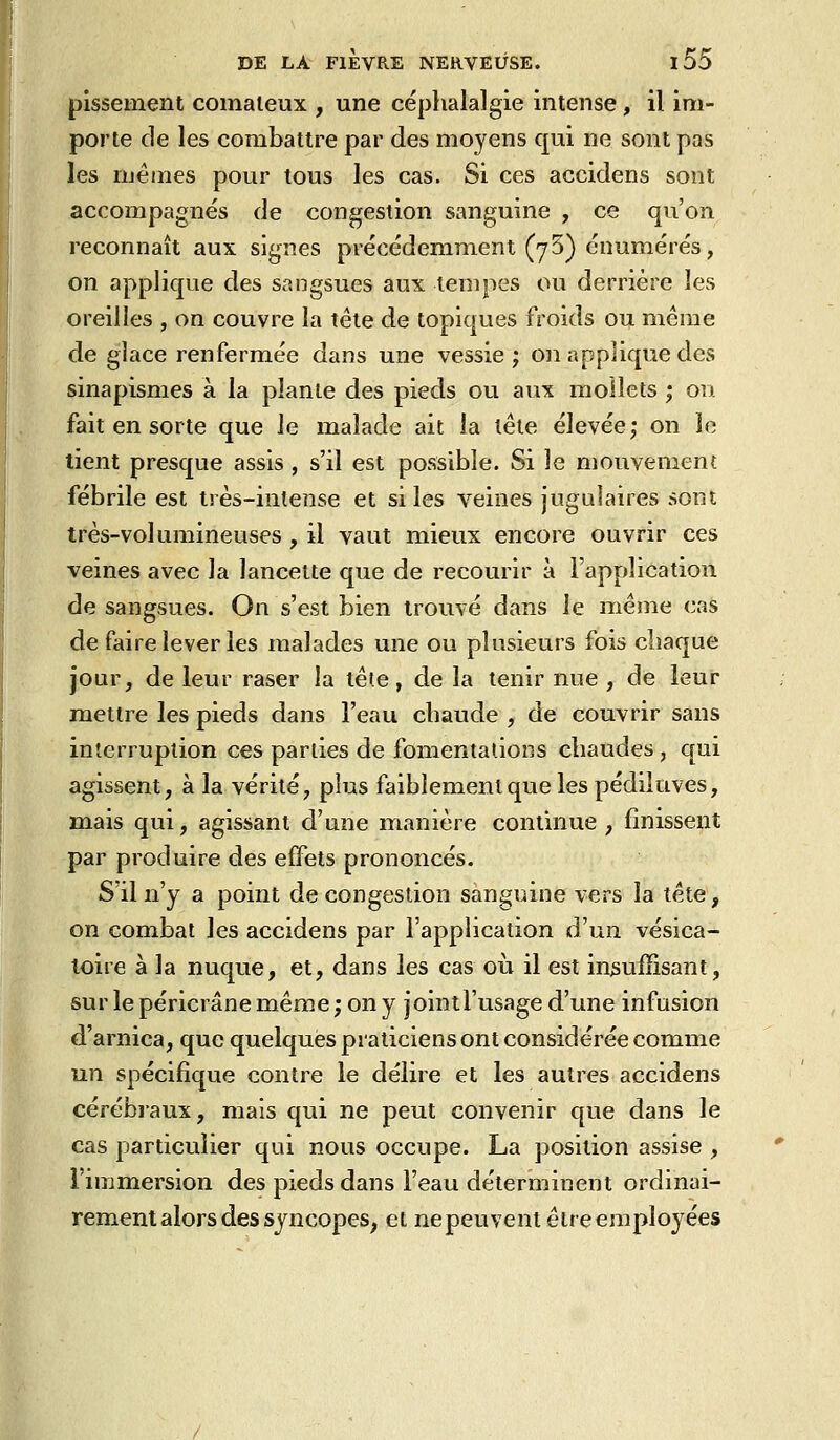 pissement comateux , une céplialalgie intense, il im- porte de les combattre par des moyens qui ne sont pas les mêmes pour tous les cas. Si ces accidens sont accompagnés de congestion sanguine , ce qu'on reconnaît aux signes précédemment (7 5) énumérés, on applique des sangsues aux tempes ou derrière les oreilles , on couvre la tête de topiques froids ou même de glace renfermée dans une vessie ; on applique des sinapismes à la plante des pieds ou aux mollets ; on fait en sorte que le malade ait la tête élevée; on le tient presque assis , s'il est possible. Si le mouvement fébrile est très-intense et si les veines jugulaires sont très-volumineuses , il vaut mieux encore ouvrir ces veines avec la lancette que de recourir à l'application de sangsues. On s'est bien trouvé dans le même cas de faire lever les malades une ou plusieurs fois cliaque jour, de leur raser la tête, de la tenir nue , de leur mettre les pieds dans l'eau cbaude , de couvrir sans interruption ces parties de fomentations chaudes, qui agissent, à la vérité, plus faiblement que les pédiluves, mais qui, agissant d'une manière continue, finissent par produire des effets prononcés. S il n'y a point de congestion sanguine vers la tête, on combat les accidens par l'application d'un vésica- loire à la nuque, et, dans les cas où il est insuffisant, sur le péricrâne même ; on y jointl'usage d'une infusion d'arnica, que quelques praticiens ont considérée comme un spécifique contre le délire et les autres accidens cérébraux, mais qui ne peut convenir que dans le cas particulier qui nous occupe. La position assise , l'immersion des pieds dans l'eau déterminent ordinai- rement alors des syncopes^ et ne peuvent être employées