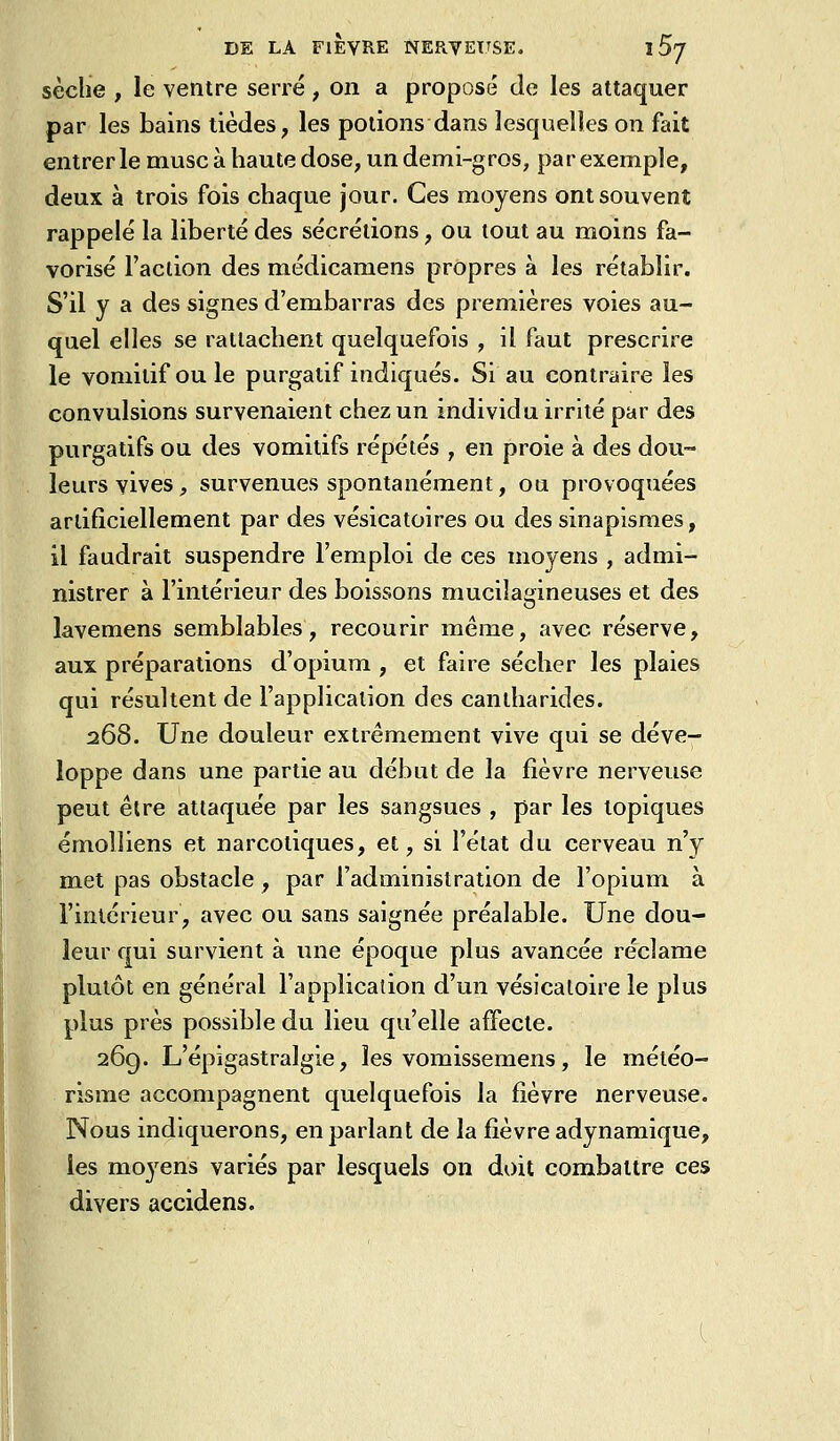 sèche , le ventre serré , on a proposé de les attaquer par les bains tièdes, les potions dans lesquelles on fait entrer le musc à haute dose, un demi-gros, par exemple, deux à trois fois chaque jour. Ces moyens ont souvent rappelé la liberté des sécrétions, ou tout au moins fa- vorisé l'action des médicamens propres à les rétablir. S'il y a des signes d'embarras des premières voies au- quel elles se rattachent quelquefois , il faut prescrire le vomitif ouïe purgatif indiqués. Si au contraire les convulsions survenaient chez un individu irrité par des purgatifs ou des vomitifs répétés , en proie à des dou- leurs vives, survenues spontanément, ou provoquées artificiellement par des vésicatoires ou des sinapîsmes, il faudrait suspendre l'emploi de ces moyens , admi- nistrer à l'intérieur des boissons mucilagineuses et des lavemens semblables, recourir même, avec réserve, aux préparations d'opium , et faire sécher les plaies qui résultent de l'application des cantharides. 268. Une douleur extrêmement vive qui se déve- loppe dans une partie au début de la fièvre nerveuse peut être attaquée par les sangsues , par les topiques émolliens et narcotiques, et, si l'état du cerveau n'y met pas obstacle , par l'administration de l'opium à l'intérieur, avec ou sans saignée préalable. Une dou- leur qui survient à une époque plus avancée réclame plutôt en général l'application d'un vésicaloire le plus plus près possible du lieu qu'elle affecte. 26g. L'épigastralgie, les vomissemens, le méléo- risme accompagnent quelquefois la fièvre nerveuse. Nous indiquerons, en parlant de la fièvre adynamique, les moyens variés par lesquels on doit combattre ces divers accidens.