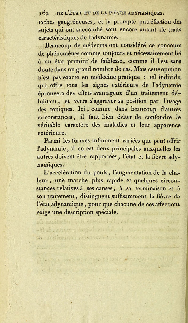 taches gangreneuses, et la prompte pulréfaction des sujets qui ont succombé sont encore autant de traits caractéristiques de l'adynamie. Beaucoup de médecins ont considéré ce concours de phénomènes comme toujours et nécessairement lié à un éiat primitif de faiblesse, comme il l'est sans doute dans un grand nombre de cas. Mais cette opinion n'est pas exacte en médecine pratique : tel individu qui offre tous les signes extérieurs de l'adynamie éprouvera des effets avantageux d'un traitement dé- bilitant , et verra s'aggraver sa position par l'usage des toniques. Ici, comme dans beaucoup d'autres circonstances, il faut bien éviter de confondre le véritable caractère des maladies et leur apparence extérieure. Parmi les formes infiniment variées que peut offrir l'adynamie, il en est deux principales auxquelles les autres doivent être rapportées , l'état et la fièvre ady- namiques. L'accélération du pouls, l'augmentation de la cha- leur , une marche plus rapide et quelques circon- stances relatives à ses causes, à sa terminaison et à son traitement, distinguent suffisamment la fièvre de l'état adynamique, pour que chacune de ces affections exige une description spéciale.