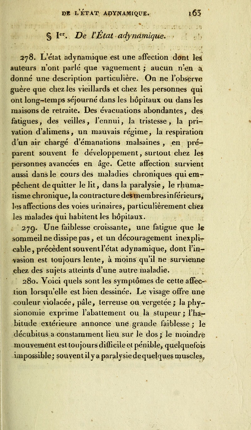 § l. De l'État adynàmique. ' - 278. L'état adynamique est une affeclion dont les auteurs n'ont parlé que vaguement ; aucun n'en a donné une descriplion particulière. On ne l'observe guère que chez les vieillards et chez les personnes qui ont long-temps séjourné dans les hôpitaux ou dans les maisons de retraite. Des évacuations abondantes, des fatigues, des veilles, l'ennui, la tristesse, la pri- vation d'alimens, un mauvais régime, la respiration d'un air chargé d'émanations malsaines , en pré- parent souvent le développement, surtout chez les personnes avancées en âge. Cette affection survient aussi dans le cours des maladies chroniques qui em- pêchent de quitter le lit, dans la paralysie, le rhumar tisme chronique, la contracture deàmembresinférieurSj l<^s affections des voies urinaires, particulièrement chez les malades qui habitent les hôpitaux. 27g. Une faiblesse croissante, une fatigue que le sommeil ne dissipe pas, et un découragement inexpli- cable, précèdent souvent l'état adynamique, dont l'in- vasion est toujours lente, à moins qu'il ne survienne chez des sujets atteints d'une autre maladie. / 280. Voici quels sont les symptômes de cette affec- tion lorsqu'elle est bien dessinée. Le visage offre une couleur violacée, pâle, terreuse ou vergetée ; la phy- sionomie exprime l'abattement ou la stupeur; l'har bitude extérieure annonce une grande faiblesse ; le décubitus a constamment lieu sur lé dos; le moindre mouvement est toujours difficile et pénible, quelquefois impossible ; souvent il y a paralysie de quelques muscles^^