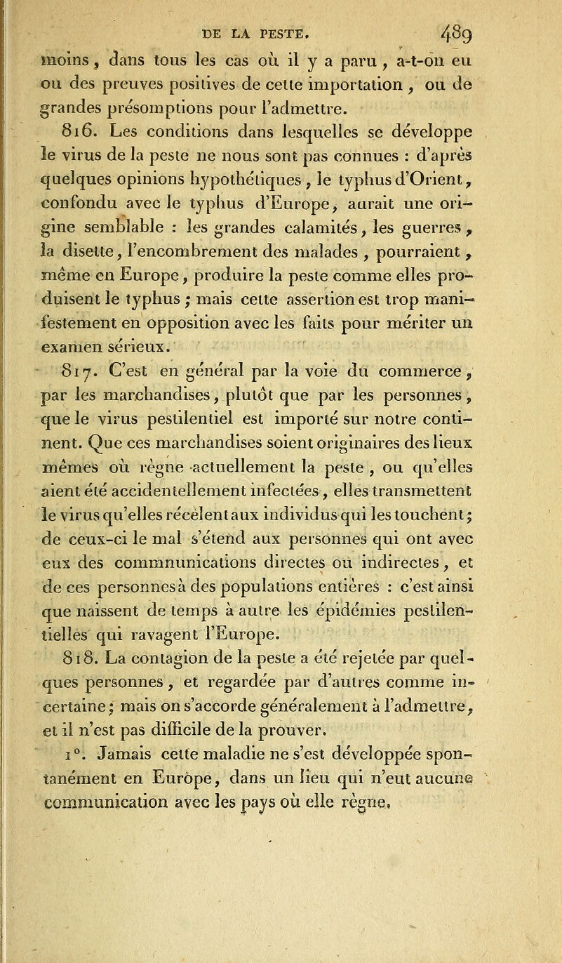 moins, dans tous les cas où il y a paru , a^-t-on eu ou des preuves positives de celle importation , ou de grandes présomptions pour l'admettre. 816. Les conditions dans lesquelles se développe îe virus de la pesie ne nous sont pas connues : d'après quelques opinions hypothétiques , le typhus d'Orient, confondu avec le typhus d'Europe, aurait une ori- gine semblable : les grandes calamités, les guerres ^ îa disette, l'encombrement des malades , pourraient y même en Europe, produire la pesle comme elles pro- duisent le typhus ; mais cette assertion est trop mani- festement en opposition avec les faits pour mériter un examen sérieux. - 817. C'est en général par la voie du commerce, par les marchandises, plutôt que par les personnes, que le virus pestilentiel est importé sur notre conti- nent. Que ces marchandises soient originaires des lieux mêmes où. règne actuellement la peste , ou qu'elles aient été accidentellement infectées, elles transmettent le virus qu'elles recèlent aux individus qui les touchent j de ceux-ci le mal s'étend aux personnes qui ont avec eux des commnunications directes ou indirectes, et de ces personnesà des populations entières : c'est ainsi que naissent de temps à autre les épidémies pestilen- tielles qui ravagent l'Europe. 818. La contagion de la peste a été rejelée par quel- ques personnes , et regardée par d'autres comme in- certaine; mais on s'accorde généralement à l'admettre, et il n'est pas difficile de la prouver. 1°. Jamais cette maladie ne s'est développée spon- tanément en Europe, dans un lieu qui n'eut aucune communication avec les pays où elle règne»