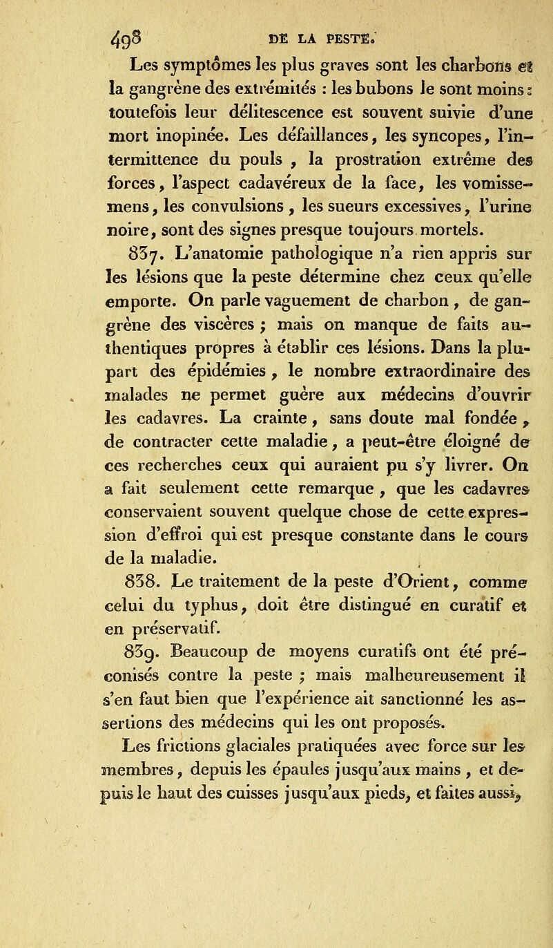 Les symptômes les plus graves sont les diarbons et la gangrène des extrémités : les bubons Je sont moins; toutefois leur délitescence est souvent suivie d'une mort inopinée. Les défaillances, les syncopes, l'in- termittence du pouls , la prostration extrême des forces, l'aspect cadavéreux de la face, les vomisse- mens, les convulsions , les sueurs excessives, l'urine noire, sont des signes presque toujours mortels. 837. L'anatomie pathologique n'a rien appris sur les lésions que la peste détermine chez ceux qu'elle emporte. On parle vaguement de charbon , de gan- grène des viscères ; mais on manque de faits au- thentiques propres à établir ces lésions. Dans la plu- part des épidémies , le nombre extraordinaire des malades ne permet guère aux médecins d'ouvrir les cadavres. La crainte, sans doute mal fondée , de contracter cette maladie, a peut-être éloigné de ces recherches ceux qui auraient pu s'y livrer. On a fait seulement cette remarque , que les cadavre» conservaient souvent quelque chose de cette expres- sion d'effroi qui est presque constante dans le cours de la maladie. 858. Le traitement de la peste d'Orient, comme celui du typhus, doit être distingué en curatif et en préservatif. 85g. Beaucoup de moyens curatifs ont été pré- conisés contre la peste ; mais malheureusement il s'en faut bien que l'expérience ait sanctionné les as- sertions des médecins qui les ont proposés. Les frictions glaciales pratiquées avec force sur les membres, depuis les épaules jusqu'aux mains , et de- puis le haut des cuisses jusqu'aux pieds, et faites aussi^