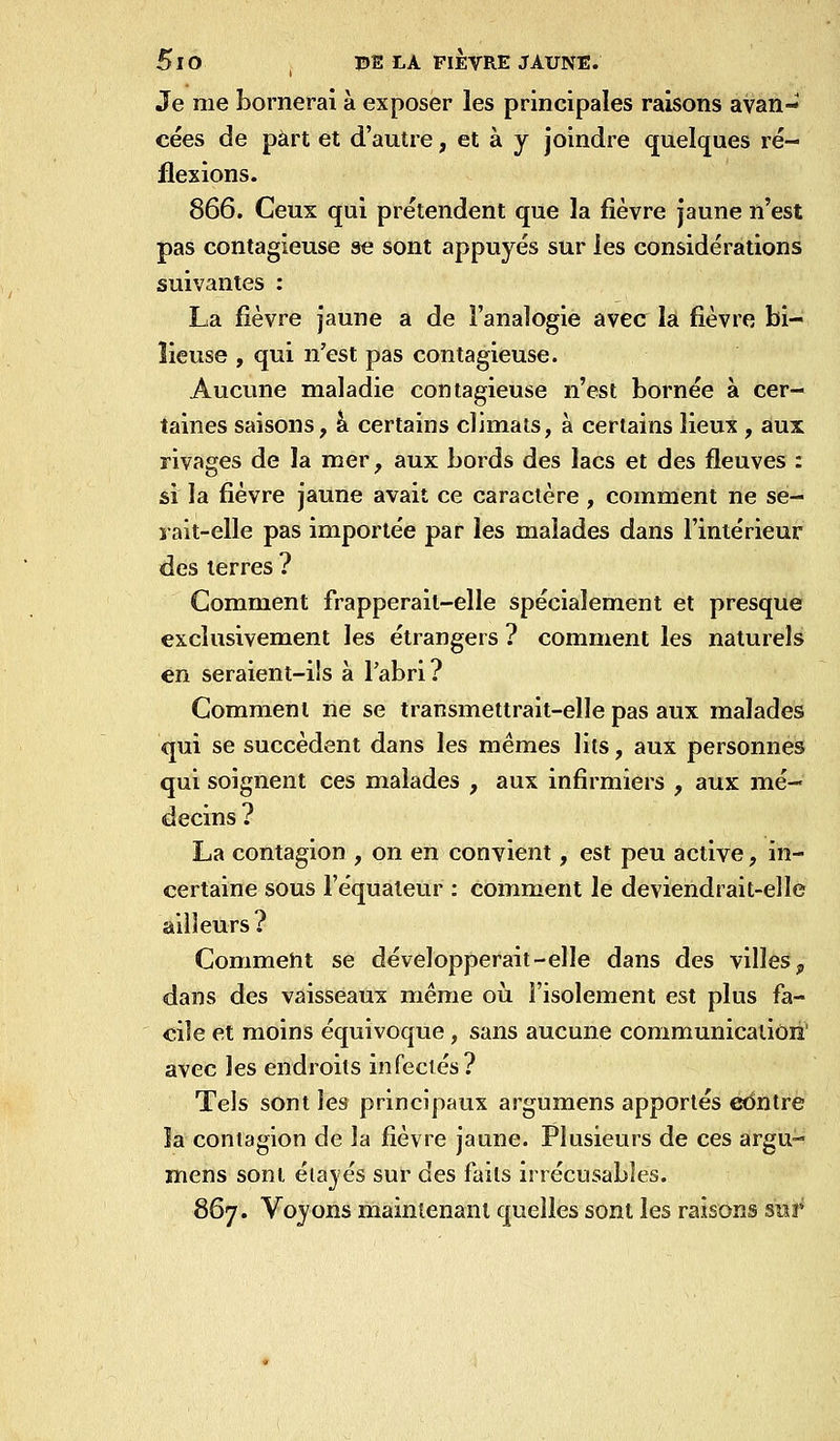 Je me bornerai à exposer les principales raisons avan- cées de part et d'autre, et à y joindre quelques ré- flexions. 866. Ceux qui prétendent que la fièvre jaune n'est pas contagieuse se sont appuyés sur les considérations suivantes : La fièvre jaune a de l'analogie avec la fièvre bi- lieuse , qui n'est pas contagieuse. Aucune maladie contagieuse n'est bornée à cer- taines saisons, k certains climats, à certains lieux , aux rivages de la mer, aux bords des lacs et des fleuves : si la fièvre jaune avait ce caractère , comment ne se- yait-elle pas importée par les malades dans l'intérieur des terres ? Gomment frapperait-elle spécialement et presque exclusivement les étrangers ? comment les naturels en seraient-ils à l'abri? Gomment ne se transmettrait-elle pas aux malades qui se succèdent dans les mêmes lits, aux personnes qui soignent ces malades , aux infirmiers , aux mé- decins ? La contagion , on en convient, est peu active, in- certaine sous l'équateur : comment le deviendrait-ellé ailleurs ? Gommeht se développerait-elle dans des villes, dans des vaisseaux même où l'isolement est plus fa- cile et moins équivoque , sans aucune communicatiôii' avec les endroits infectés? Tels sont les principaux argumens apportés œntre îa contagion de la fièvre jaune. Plusieurs de ces argu- mens sont étalés sur des faits irrécusables. Sôj. Voyons maintenant quelles sont les raisons sur