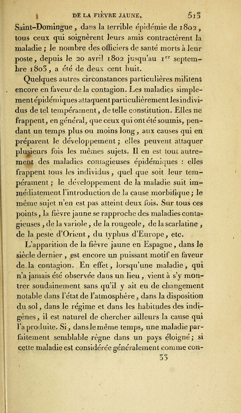 Saint-Domingue , dans la lerrible épidémie de 1802 , tous ceux (jui soignèrent leurs amis contractèrent la maladie ; le nombre des officiers de santé morts à leur poste, depuis le 20 avril 1802 Jusqu'au i^ septem- bre i8o5, a été de deux cent huit. Quelques autres circonstances particulières militent encore en faveur de la contagion. Les maladies simple- ment épidéniiques attaquent particulièrement les indivi- dus de tel tempérament, dételle constitution. Elles ne frappent, en général, que ceux qui ont été soumis, pen- dant un temps plus ou moins long, aux causes qui en préparent le développement ; elles peuvent attaquer plusieurs fois les mêmes sujets. Il en est tout autre- ment des maladies contagieuses épidémiques : elles frappent tous les individus, quel que soit leur tem- pérament ; le développement de la maladie suit im- médiatement l'introduction de la cause morbifîque ; le même sujet n'en est pas atteint deux fois. Sur tous ces points, la fièvre jaune se rapproche des maladies conta- gieuses , de la variole, de la rougeole, de la scarlatine , de la peste d'Orient, du typhus d'Europe, etc^ L'apparition de la fièvre jaune en Espagne , dans le siècle dernier , est encore un puissant motif en faveur de la contagion. En effet, lorsqu'une maladie, qui n'a jamais été observée dans un lieu , vient à s'y mon- trer soudainement sans qu'il y ait eu de changement notable dans l'état de l'atmosphère, dans la disposition du sol, dans le régime et dans les habitudes des indi- gènes , il est naturel de chercher ailleurs la cause qui l'a produite* Si, dans le même temps, une maladie par- faitement semblable règne dans un pays éloigné; si cette maladie est considérée généralement comme con- 35