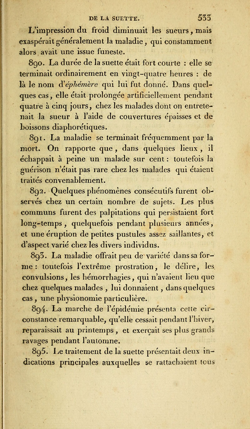 L'impression du froid diminuait les sueurs, mais exaspérait généralement la maladie, qui constamment alors avait une issue funeste. 8go. La durée de la suette était fort courte : elle se terminait ordinairement en vingt-quatre heures : de là le nom d!éphémèj-e qui lui fut donné. Dans quel- ques cas, elle était prolongée artificiellement pendant quatre à cinq jours, chez les malades dont on entrete- nait la sueur à l'aide de couvertures épaisses et de boissons diaphorétiques. 8g I. La maladie se terminait fréquemment par la mort. On rapporte que , dans quelques lieux , il échappait à peine un malade sur cent : toutefois la guérison n'était pas rare chez les malades qui étaient traités convenablement. 892. Quelques phénomènes consécutifs furent ob- servés chez un certain nombre de sujets. Les plus communs furent des palpitations qui persistaient fort long-temps, quelquefois pendant plusieurs années, et une éruption de petites pustules assez saillantes, et d'aspect varié chez les divers individus. 895. La maladie offrait peu de variété dans sa for- me : toutefois l'extrême prostration, le délire, les. convulsions, les hémorrhagies, qui n'avaient lieu que chez quelques malades , lui donnaient, dans quelques cas , une physionomie particulière. 894- La marche de l'épidémie présenta ce(te cir- constance remarquable, qu'elle cessait pendant l'hiver, reparaissait au printemps , et exerçait ses plus grands ravages pendant l'automne. 895. I jC traitement de la suette présentait deux in- dications principales auxquelles se rattachaient tous