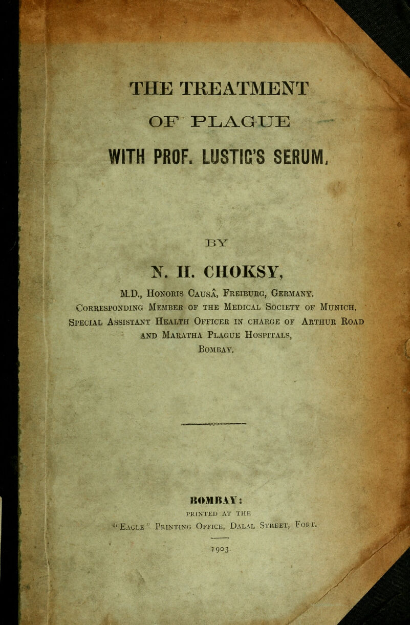 OF PLA.aUE WITH PROF. LUSTIG'S SERUM, BY K 11. CHOKSY, M.D., Honoris Causa, Freiburg, Germany. Corresponding Member of the Medical Society of Munich. Special Assistant Health Officer in charge of Arthur Road AND Maiutha Plague Hospitals, Bombay. BOMBAY J printed at the Eagle ' Printing Office, Dalal Street, Fort. 1903,