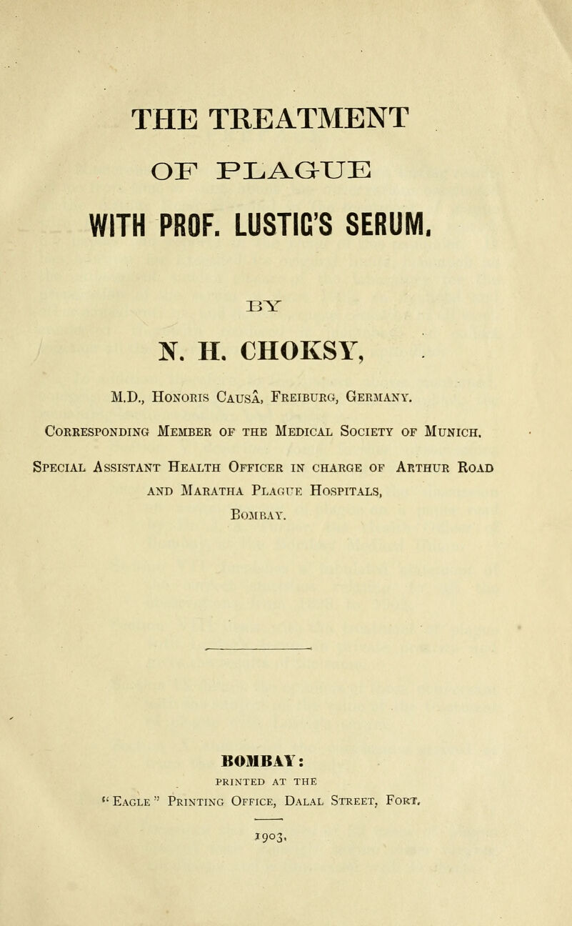 OF PLiVaXJE WITH PROF. LUSTIC'S SERUM. BY N. H. CHOKSY, M.D., Honoris Causa, Freiburg, Germany. Corresponding Member of the Medical Society of Munich. Special Assistant Health Officer in charge of Arthur Road AND Maratha Plague Hospitals, BOJIBAY. BOMBAY: printed at the  Eagle  Printing Office, Dalal Street, Fort, J903.