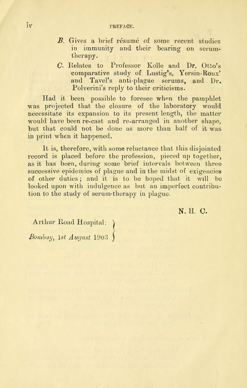 B. Gives a brief resume of some recent studies in immunity and their bearing on serum- therapy. C' Belates to Professor Kolle and Dr. Otto's comparative study of Lustig's, Yersin-Roux' and Tavel's anti-plague serums, and Dr. Polverini's reply to their criticisms. Had it been possible to foresee when the pamphlet was projected that the closure of the laboratory would necessitate its expansion to its present length, the matter would have been re-cast and re-arranged in another shape, but that could not be done as more than half of it was in print when it happened. It is, therefore, with some reluctance that this disjointed record is placed before the profession, pieced up together, as it has been, during some brief intervals between three successive epidemics of plague and ia the midst of exigencies of other duties; and it is to be hoped that it will be looked upon with indulgence as but an imperfect contribu- tion to the study of serum-therapy in plague. N. H. O. Arthur Road Hospital: j Bombay^ 1st August 1903.)
