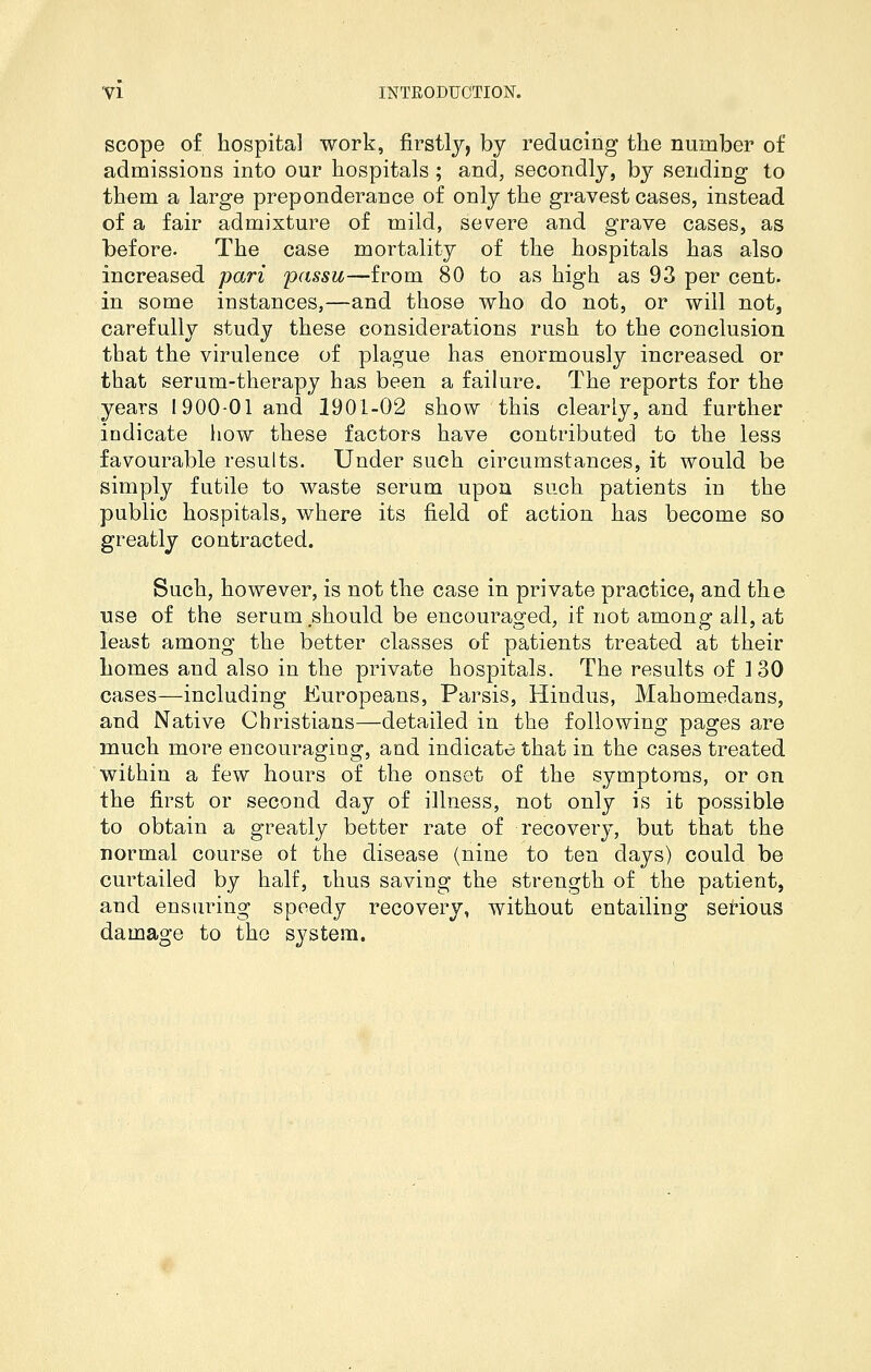 scope of hospital work, firstly, by reducing the number of admissions into our hospitals; and, secondly, by sending to them a large preponderance of only the gravest cases, instead of a fair admixture of mild, severe and grave cases, as before. The case mortality of the hospitals has also increased pari passu—from 80 to as high as 93 per cent, in some instances,—and those who do not, or will not, carefully study these considerations rush to the conclusion that the virulence of plague has enormously increased or that serum-therapy has been a failure. The reports for the years 1900-01 and 1901-02 show this clearly, and further indicate how these factors have contributed to the less favourable results. Under such circumstances, it would be simply futile to waste serum upon such patients in the public hospitals, where its field of action has become so greatly contracted. Such, however, is not the case in private practice, and the use of the serum should be encouraged, if not among all, at least among the better classes of patients treated at their homes and also in the private hospitals. The results of 130 cases—including Europeans, Parsis, Hindus, Mahomedans, and Native Christians—detailed in the following pages are much more encouraging, and indicate that in the cases treated within a few hours of the onset of the symptoms, or on the first or second day of illness, not only is it possible to obtain a greatly better rate of recovery, but that the normal course ot the disease (nine to ten days) could be curtailed by half, thus saving the strength of the patient, and ensuring speedy recovery, without entailing serious damage to the system.