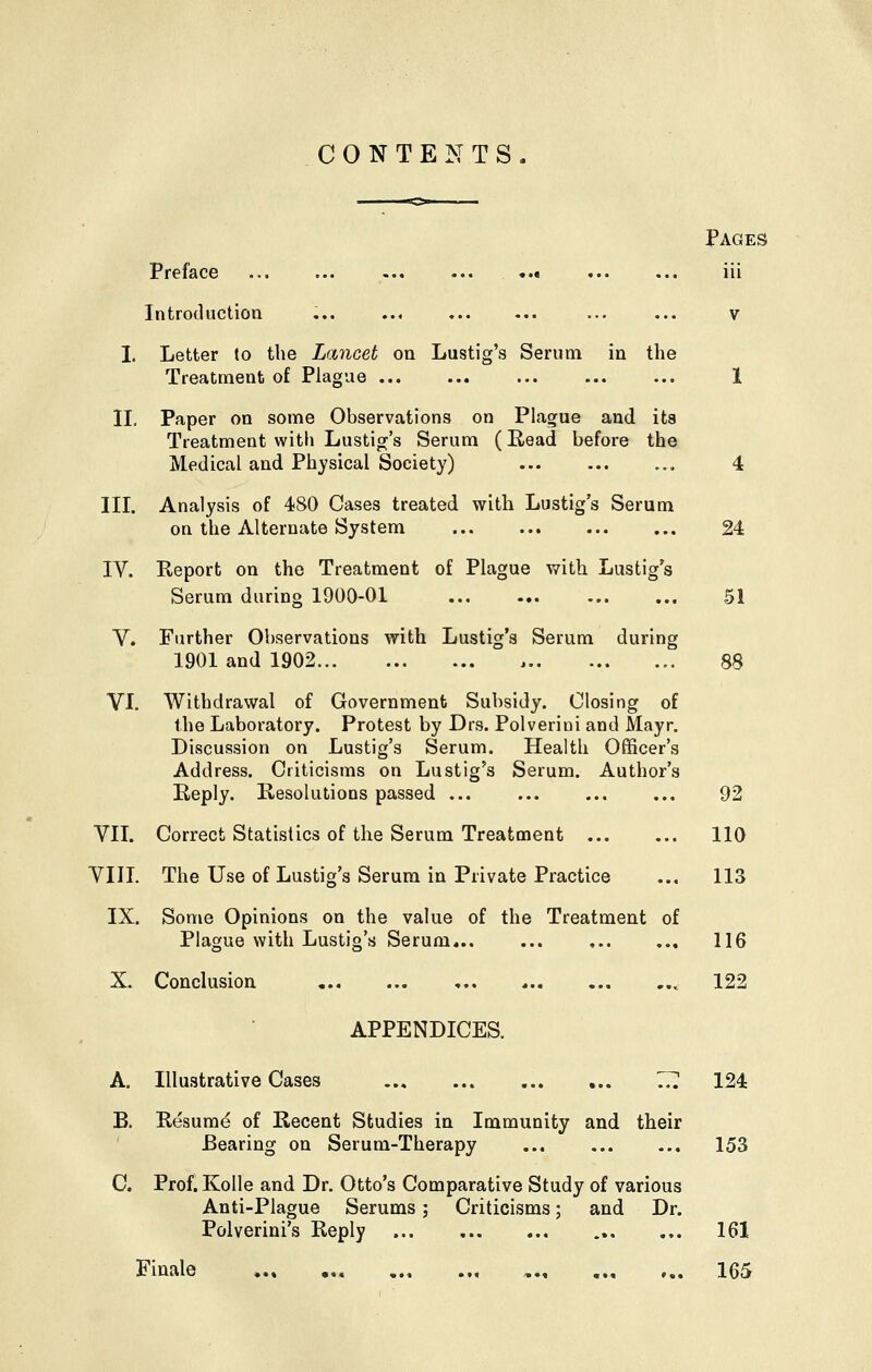 CONTENTS. Pages Preface ..« iii Introduction ;.. ... ... ... v I. Letter to the Lancet on Lustig's Serum in the Treatment of Plague 1 II. Paper on some Observations on Plague and its Treatment with Lustig's Serum (Read before the Medical and Physical Society) 4 III. Analysis of 480 Cases treated with Lustig's Serum on the Alternate System 24 IV. Report on the Treatment of Plague with Lustig's Serum during 1900-01 51 V. Further Observations with Lustig's Serum during 1901 and 1902 88 VI. Withdrawal of Government Subsidy. Closing of the Laboratory. Protest by Drs. Polverini and Mayr. Discussion on Lustig's Serum. Health Officer's Address. Criticisms on Lustig's Serum. Author's Reply. Resolutions passed ... ... ... ... 92 VII. Correct Statistics of the Serum Treatment 110 VIIL The Use of Lustig's Serum in Private Practice ... 113 IX. Some Opinions on the value of the Treatment of Plague with Lustig's Serum , 116 X. Conclusion ,.. , , 122 APPENDICES. A. Illustrative Cases 7?. 124 B. Resum<^ of Recent Studies in Immunity and their Bearing on Serum-Therapy 153 C. Prof. Kolle and Dr. Otto's Comparative Study of various Anti-Plague Serums; Criticisms; and Dr. Polverini's Reply ... 161 Finale , 165