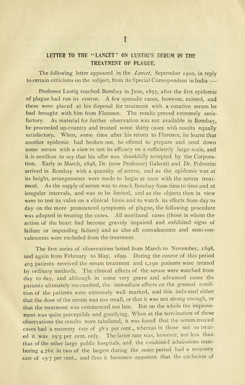 LETTER TO THE LANCET ON LUSTiG'S SERUM IN THE TREATMENT OF PLAGUE. The following letter appeared in the La?]cef, September 1900, in reply to certain criticisms on the subject, from its Special Correspondent in India :— Professor Lustig reached Bombay in June, 1897, after the first epidemic of plague had run its course. A few sporadic cases, however, existed, and these were placed at his disposal for treatment with a curative serum he had brought with him from Florence. The results proved extremely satis- factory. As material for further observation was not available in Bombay, he proceeded up-country and treated some thirty cases with results equally satisfactory. When, some time after his return to Florence, he learnt that another epidemic had broken out, he offered to prepare and send down some serum with a view to test its efficacy on a sufficiently large scale, and it is needless to say that his offer was thankfully accepted by the Corpora- tion. Early in March, 1898, Dr. (now Professor) Galeotti and Dr. Polverini arrived in Bombay with a quantity of serum, and as the epidemic Vi^as at its height, arrangements were made to begin at once with the serum treat- ment. As the supply of serum was to reach Bombay from time to time and at irregular intervals, and was to be limited, and as the objects then in view were to test its value on a clinical basis and to watch its effects from day to day on the more pronounced symptoms of plague, the following procedure was adopted in treating the cases. All moribund cases (those in whom the action of the heart had become gravely impaired and exhibited signs of failure or impending failure) and as also all convalescents and semi-con- valescents were excluded from the treatment. The first series of observations lasted from March to November, 1898, and again from February to May, 1899. During the course of this period 403 patients received the serum treatment and 1,190 patients were treated by ordinary methods. The clinical effects of the serum were watched from day to day, and although in some very grave and advanced cases the patients ultimately succumbed, the immediate effects on the general condi- tion of the patients were extremely well marked, and this indicated either that the dose of the serum was too small, or that it was not strong enough, or that the treatment was commenced too late. But on the whole the improve- ment was quite perceptible and gratifying. When at the termination of these observations the results were tabulated, it was found that the serum-treated cases had a recovery rate of 38-2 per cent., whereas in those not so treat- ed it was 19-5 per cent. only. The latter rate was, however, not less than that of the other large public hospitals, and the combined admissions num- bering 4,762 in two of the largest during the same period had a recovery rate of 197 per cent., and thus it becomes apparent that the exclusion of