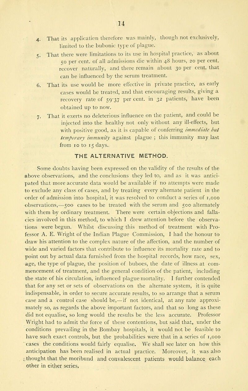 4- That its application therefore was mainly, though not exclusively, limited to the bubonic type of plague. 5. That there were limitations to its use in hospital practice, as about 50 per cent, of all admissions die within 48 hours, 20 per cent, recover naturally, and there remain about 30 per cent, that can be influenced by the serum treatment. 6. That its use would be more effective in private practice, as early cases would be treated, and that encouraging results, giving a recovery rate of 59-37 per cent, in 32 patients, have been obtained up to now. 7. That it exerts no deleterious influence on the patient, and could be injected into the healthy not only without any ill-effects, but with positive good, as it is capable of conferring immediate but temporary immunity against plague ; this immunity may last from 10 to 15 days. THE ALTERNATIVE METHOD. Some doubts having been expressed on the validity of the results of the above observations, and the conclusions they led to, and as it was antici- pated that more accurate data would be available if no attempts were made to exclude any class of cases, and by treating every alternate patient in the order of admission into hospital, it was resolved to conduct a series of 1,000 observations,—500 cases to be treated with the serum and 500 alternately with them by ordinary treatment. There were certain objections and falla- cies involved in this method, to which I drew attention before the observa- tions were begun. Whilst discussing this method of treatment with Pro- fessor A. E. Wright of the Indian Plague Commission, I had the honour to draw his attention to the complex nature of the affection, and the number of wide and varied factors that contribute to influence its mortality rate and to point out by actual data furnished from the hospital records, how race, sex, age, the type of plague, the position of buboes, the date of illness at com- mencement of treatment, and the general condition of the patient, including the state of his circulation, influenced plague mortality. I further contended that for any set or sets of observations on the alternate system, it is qviite indispensable, in order to secure accurate results, to so arrange that a serum case and a control case should be,— if not identical, at any rate approxi- .mately so, as regards the above important factors, and that so long as these did not equalise, so long would the results be the less accurate. Professor Wright had to admit the force of these contentions, but said that, under the conditions prevailing in the Bombay hospitals, it would not be feasible to have such exact controls, but the probabilities were that in a series of 1,000 ' cases the conditions would fairly equalise. We shall see later on how this anticipation has been realised in actual practice. Moreover, it was also C thought that the moribund and convalescent patients would balance each other in either series.