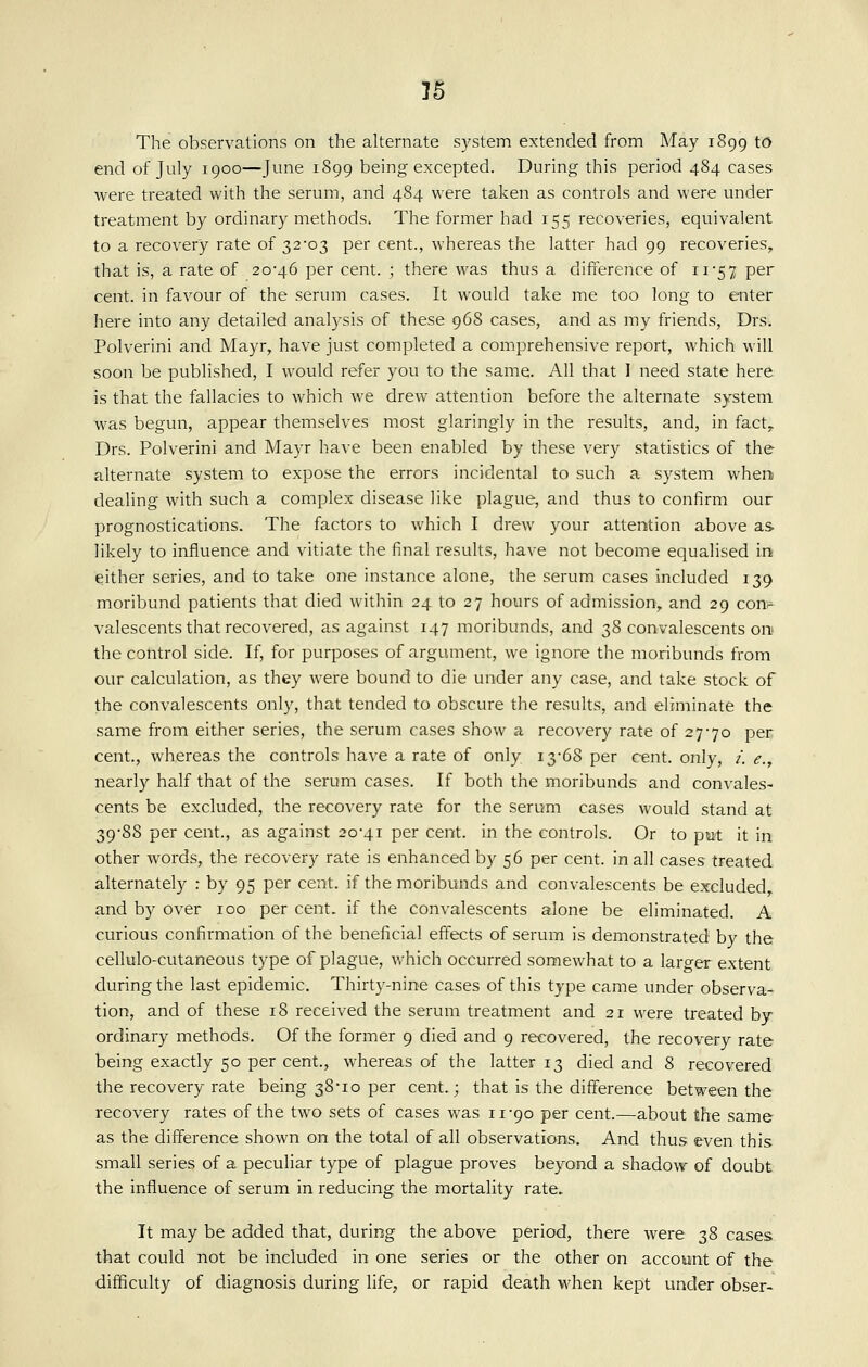 The observations on the alternate system extended from May 1899 to end of July 1900—June 1899 being excepted. During this period 484 cases were treated with the serum, and 484 were taken as controls and were under treatment by ordinary methods. The former had 155 recoveries, equivalent to a recovery rate of 32-03 per cent., whereas the latter had 99 recoveries, that is, a rate of 20'46 per cent. ; there was thus a difference of ii'57 per cent, in favour of the serum cases. It would take me too long to enter here into any detailed analysis of these 96S cases, and as my friends, Drs. Polverini and Mayr, have just completed a comprehensive report, which will soon be published, I would refer you to the same. All that I need state here is that the fallacies to which we drew attention before the alternate system was begun, appear themselves most glaringly in the results, and, in fact, Drs. Polverini and Mayr have been enabled by these very statistics of the alternate system to expose the errors incidental to such a system when dealing with such a complex disease like plague, and thus to confirm our prognostications. The factors to which I drew your attention above as likely to influence and vitiate the final results, have not become equalised in either series, and to take one instance alone, the serum cases included 139 moribund patients that died within 24 to 27 hours of admission, and 29 conv^ valescents that recovered, as against 147 moribunds, and 38 convalescents on the control side. If, for purposes of argument, we ignore the moribunds from our calculation, as they were bound to die under any case, and take stock of the convalescents only, that tended to obscure the results, and eliminate the same from either series, the serum cases show a recovery rate of 27-70 per cent., whereas the controls have a rate of only i3'68 per cent, only, /. e., nearly half that of the serum cases. If both the moribunds and convales- cents be excluded, the recovery rate for the serum cases would stand at 39-88 per cent., as against 20-41 per cent, in the controls. Or to pwt it in other words, the recovery rate is enhanced by 56 per cent, in all cases treated alternately : by 95 per cent, if the moribunds and convalescents be excluded and by over 100 per cent, if the convalescents alone be eliminated. A curious confirmation of the beneficial effects of serum is demonstrated by the cellulo-cutaneous type of plague, which occurred somewhat to a larger extent during the last epidemic. Thirty-nine cases of this type came under observa- tion, and of these 18 received the serum treatment and 21 were treated by ordinary methods. Of the former 9 died and 9 recovered, the recovery rate being exactly 50 per cent., whereas of the latter 13 died and 8 recovered the recovery rate being 38-10 per cent.; that is the difference between the recovery rates of the two sets of cases was 11-90 per cent.—about the same as the difference shown on the total of all observations. And thus even this small series of a peculiar type of plague proves beyond a shadow of doubt the influence of serum in reducing the mortality rate. It may be added that, during the above period, there were 38 cases that could not be included in one series or the other on account of the difficulty of diagnosis during life, or rapid death when kept under obser-