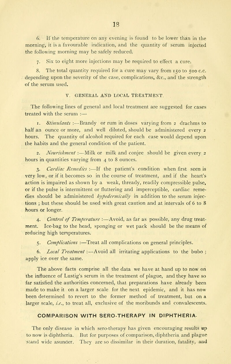 6. If the temperature on any evening is found to be lower than in the morning, it is a favourable indication, and the quantity of serum injected the following morning may be safely reduced. 7. Six to eight more injections may be required to effect a cure. 8. The total quantity required for a cure may vary from 150 to 500 c.c. depending.upon the severity of the case, complications, &c., and the strength of the serum used. V. GENERAL AND LOCAL TREATMENT. The following lines of general and local treatment are suggested for cases treated with the serum :— 1. Stimulants :—Brandy or rum in doses varying from 2 drachms to half an ounce or more, and well diluted, should be administered every 2 hours. The quantity of alcohol required for each case would depend upon the habits and the general condition of the patient. 2. Nou7-ishment :—Milk or milk and conjee should be given every 2 hours in quantities varying from 4 to 8 ounces. 3. Cardiac Remedies :—If the patient's condition when first seen is v6ry low, or if it becomes so in the course of treatment, and if the heart's action is impaired as shown by a weak, thready, readily compressible pulse, or if the pulse is intermittent or fluttering and imperceptible, cardiac reme- dies should be administered hypodei'mically in addition to the serum injec- tions \ but these should be used with great caution and at intervals of 6 to 8 hours or longer. 4. Control of Temperature :—Avoid, as far as possible, any drug treat- ment. Ice-bag to the head, sponging or wet pack should be the means of reducing high temperatures. 5. Complications :—Treat all complications on general principles. 6. Local Treatment :—Avoid all irritating applications to the bubo ; apply ice over the same. The above facts comprise all the data we have at hand up to now oA the influence of Lustig's serum in the treatment of plague, and they have so far satisfied the authorities concerned, that preparations have already been made to make it on a larger scale for the next epidemic, and it has now been determined to revert to the former method of treatment, but on a larger scale, i.e., to treat all, exclusive of the moribunds and convalescents. COMPARISON WITH SERO-THERAPY IN DIPHTHERIA. The only disease in which sero-therapy has given encouraging results up to now is diphtheria. But for purposes of comparison, diphtheria and plague stand wide asunder. They are so dissimilar in their duration, fatality, and