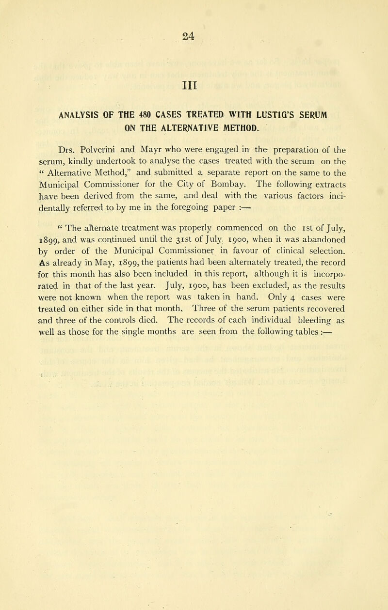 III ANALYSIS OF THE 4&0 CASES TREATED WITH LUSTIG'S SERUM QN THE ALTERNATIVE METHOD. Drs. Polverini and Mayr who were engaged in the preparation of the serum, kindly undertook to analyse the cases treated with the serum on the Alternative Method, and submitted a separate report on the same to the Municipal Commissioner for the City of Bombay. The following extracts have been derived from the same, and deal with the various factors inci- dentally referred to by me in the foregoing paper :— The alternate treatment was properly commenced on the istofjuly, 1899, and was continued until the 3,1st of July. 1900, when it was abandoned by order of the Municipal Commissioner in favour of clinical selection. As already in May, 1899,, the patients had been alternately treated, the record for this month has also been included in this report, although it is incorpo- rated in that of the last year. July, 1900, has been excluded, as the results were not known when the report was taken in hand. Only 4 cases were treated on either side in that month. Three of the serum patients recovered and three of the controls died. The records of each individual bleeding as well as those for the single months are seen from the following tables :—