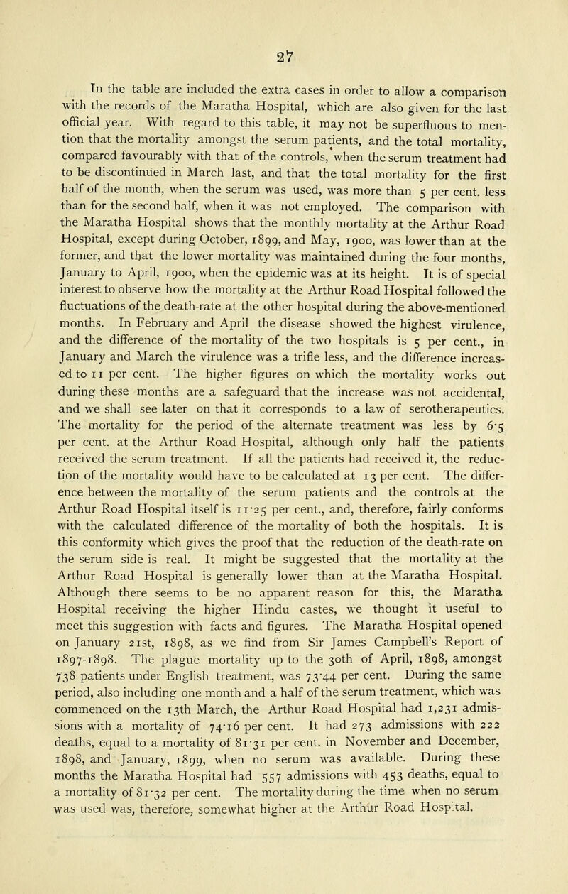 In the table are included the extra cases in order to allow a comparison with the records of the Maratha Hospital, which are also given for the last official year. With regard to this table, it may not be superfluous to men- tion that the mortality amongst the serum patients, and the total mortality, compared favourably with that of the controls, when the serum treatment had to be discontinued in March last, and that the total mortality for the first half of the month, when the serum was used, was more than 5 per cent, less than for the second half, when it was not employed. The comparison with the Maratha Hospital shows that the monthly mortality at the Arthur Road Hospital, except during October, 1899, and May, 1900, was lower than at the former, and that the lower mortality was maintained during the four months, January to April, 1900, when the epidemic was at its height. It is of special interest to observe how the mortality at the Arthur Road Hospital followed the fluctuations of the death-rate at the other hospital during the above-mentioned months. In February and April the disease showed the highest virulence, and the difference of the mortality of the two hospitals is 5 per cent., in January and March the virulence was a trifle less, and the difference increas- ed to 11 per cent. The higher figures on which the mortality works out during these months are a safeguard that the increase was not accidental, and we shall see later on that it corresponds to a law of serotherapeutics. The mortality for the period of the alternate treatment was less by 6-5 per cent, at the Arthur Road Hospital, although only half the patients received the serum treatment. If all the patients had received it, the reduc- tion of the mortality would have to be calculated at 13 per cent. The differ- ence between the mortality of the serum patients and the controls at the Arthur Road Hospital itself is 11'25 per cent., and, therefore, fairly conforms with the calculated difference of the mortality of both the hospitals. It is this conformity which gives the proof that the reduction of the death-rate on the serum side is real. It might be suggested that the mortality at the Arthur Road Hospital is generally lower than at the Maratha Hospital. Although there seems to be no apparent reason for this, the Maratha Hospital receiving the higher Hindu castes, we thought it useful to meet this suggestion with facts and figures. The Maratha Hospital opened on January 21st, 1898, as we find from Sir James Campbell's Report of 1897-1898. The plague mortality up to the 30th of April, 1898, amongst 738 patients under English treatment, was 73-44 per cent. During the same period, also including one month and a half of the serum treatment, which was commenced on the 13th March, the Arthur Road Hospital had 1,231 admis- sions with a mortality of 74-16 per cent. It had 273 admissions with 222 deaths, equal to a mortality of 81-31 per cent, in November and December, 1898, and January, 1899, when no serum was available. During these months the Maratha Hospital had 557 admissions with 453 deaths, equal to a mortality of 81-32 per cent. The mortality during the time when no serum was used was, therefore, somewhat higher at the Arthur Road Hospital