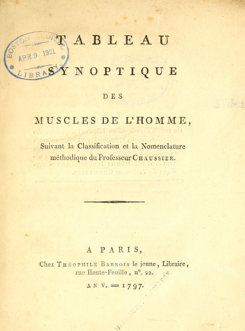A B L E A U N O P T I Q U E DES MUSCLES DE L'HOMME, Suivant la Classification et la Nomenclature métîiodi{|ue du Professeur C H A u ss i e r. A PARIS, Chez Théophile Barrois le jeune. Libraire, rue Haute-Feuille, n°. 32. 4-y ' (''■■' ^ N V. = 1797. /' • :^y