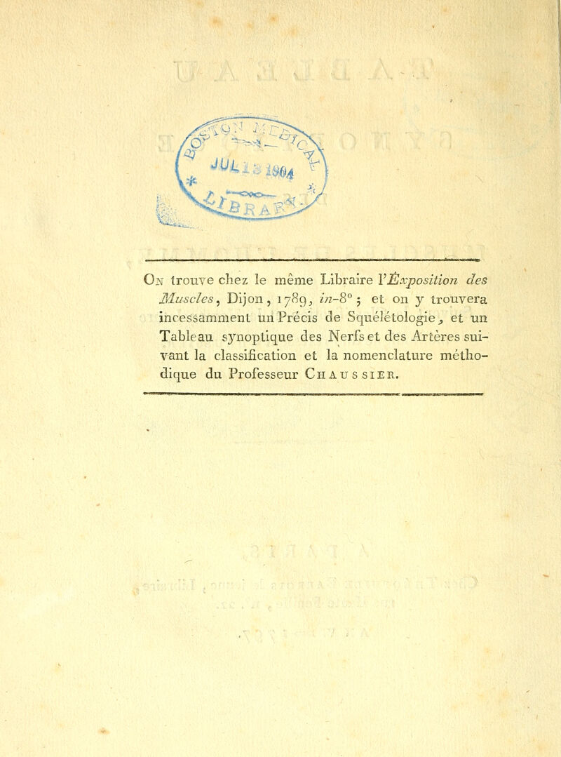 0]M trouve chez le même Libraire l'Exposition des Muscles, Dijon, 1789^ z7z-8° 5 et on y trouvera incessamment un Précis de Squélétologie ^ et un Tableau synoptique des Nerfs et des Artères sui- vant la classification et la nomenclature métho- dique du Professeur Chaussier.