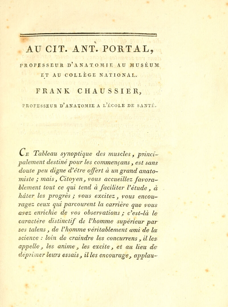 AU CIT. ANT. POB.TAL, PROFESSEUR d'ANATOMIE AU MUSÉUM ET AU COLLÈGE NATIONAL, FRANK CHAUSSIER, PROFESSEUR D ANATOMIE A L JiCOLE DE SANTE. L^E TaMeau synoptique des muscles ^ princi- palement destiné pour les commençans, est sans cloute peu digne d'être offert à un grand anato-^ miste ; mcàs, Citoyen, vous accueillez favora-- hlement tout ce qui tend à faciliter Vétude, à hâter les progrès ; vous excitez, vous encou- ragez ceux qui parcourent la carrière que vous avez enrichie de vos observations ; e'est-là le caractère distinctif de Vhomme supérieur par ses talens, de l'homme véritablement ami de lœ science : loin de craindre les concurrens _, il tesi appelle^ les anime ^ les excite, et au lieu de déprimer leiurs essais ^ il les encourage^ applau-