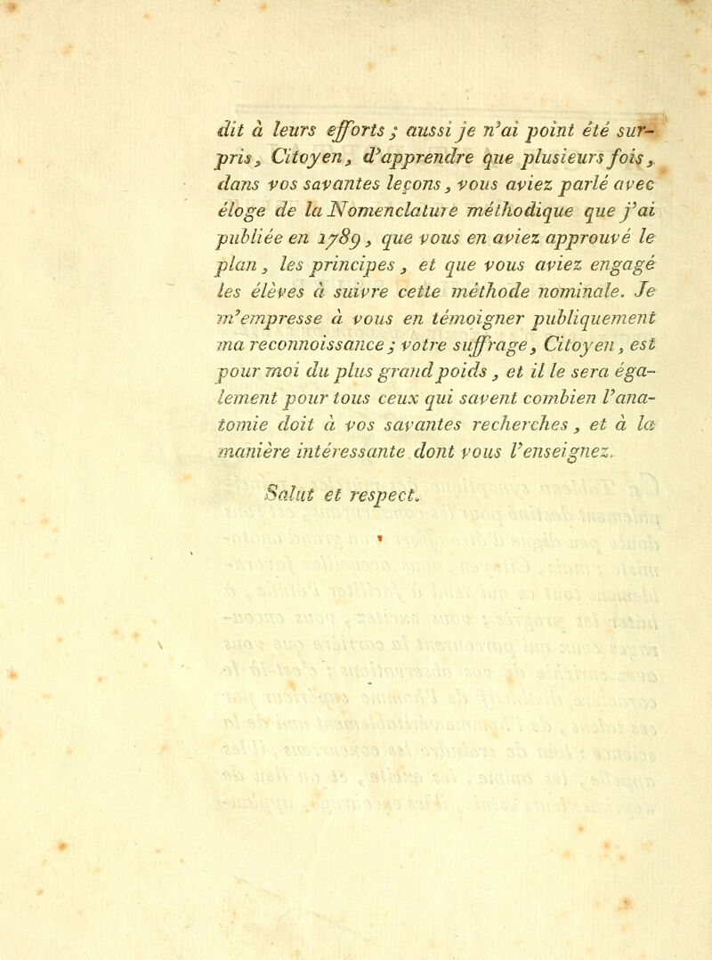 dit à leurs efforts ^ aussi je n^ai point été sur- pris j> Citoyen y d^ apprendre que plusieurs fois y dans vos savantes leçons ^ vous aviez parlé avec éloge de la Nomenclature méthodique que j'ai publiée en i^8g, que vous en aviez approuvé le plan, les principes , et que vous aviez engagé les élèves à suivre cette méthode nominale. Je m'empresse à vous en témoigner publiquement ma reconnoissajice j votre suffrage^ Citoyen, est pour moi du plus grand poids, et il le sera éga- lement pour tous ceux qui savent combien Vana- tomie doit à vos savantes recherches, et à la manière intéressante dont vous Renseignez. Salut et respect.