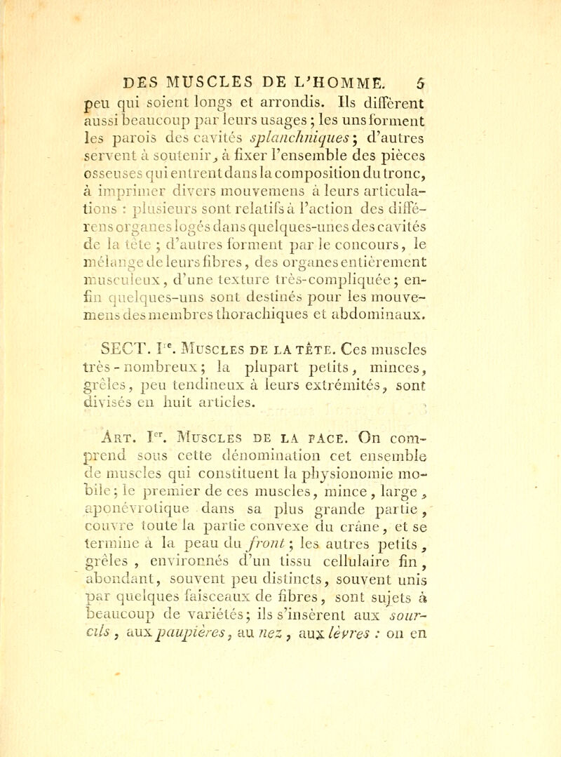 peu qui soient longs et arrondis. Ils diffcrent aussi beaucoup par leurs usages ; les uns forment les parois des cavités splanchniqueSy d'autres servent à soutenir^ à fixer l'ensemble des pièces osseuses qui entrent dans la composition du tronc, à imprimer divers mouvemens à leurs articula- tions : plusieurs sont relatifs à l'action des diffé- rens organes logés dans quelques-unes des cavités de la tête ; d'autres forment par le concours, le mélange de leurs fibres, des organes entièrement muscuieux, d'une texture très-compliquée; en- fin quelques-uns sont destinés pour les mouve- mens des membres thorachiques et abdominaux. SECT. ^^ Muscles de la tête. Ces muscles très - nombreux ; la plupart petits, minces, grêles, peu tendineux à leurs extrémités, sont divisés en huit articles. Art. V. Muscles de la face. On com- prend sous cette dénomination cet ensemble de muscles qui constituent la physionomie mo- bile; le premier de ces muscles, mince , large ^ aponévrotique dans sa plus grande partie, couvre toute la partie convexe du crâne, et se termine à la peau du//-o//^ ; les autres petits _, grêles , environnés d'un tissu cellulaire fin , abondant, souvent peu distincts, souvent unis par quelques faisceaux de fibres, sont sujets à beaucoup de variétés; ils s'insèrent aux sour- cils , iiM:Lpaupières j au nez , aux lèpres : ou en