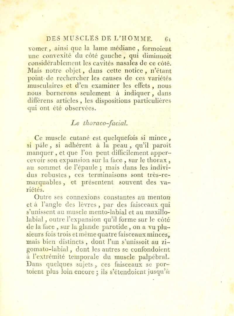 yomer, ainsi que la lame médiane, formoient ime convexité du côté gauche , qui diminuoit considérablement les cavités nasales de ce côté. Mais notre objet, dans cette notice , n'étant point-de rechercher les causes de ces variétés musculaires et d'en examiner les effets , nous nous bornerons seulement à indiquer, dans différens articles , les dispositions particulières qui ont été observées. • Le thoraco-faciaL Ce muscle cutané est quelquefois si mince , si pâle , si adhérent à la peau , qu'il paroît manquer , et que l'on peut difficilement apper- eevoir son expansion sur la face , sur le thorax , au sommet de l'épaule ; mais dans les indivi- dus robustes , ces terminaisons sont très-re- marquables j et présentent souvent des va- riétés. :;- :. .,',:,- Outre ses connexions constantes au menton- et à l'angle des lèvres , par des faisceaux qui s'unissent au muscle mento-labial et au maxillo- labial, outre l'expansion qu'il forme sur le côté de la face , sur la glande parotide , on a vu plu- sieurs fois trois et même quatre faisceaux minces,, mais bien distincts , dont l'un s'unissoit au zi- gomato-labial, dont les autres se confondoient à l'extrémité temporale du muscle palpébraL. Dans quelques sujets ^ ces faisceaux se por- toieat plus loin encore y ils s'étendoient jusqu'à
