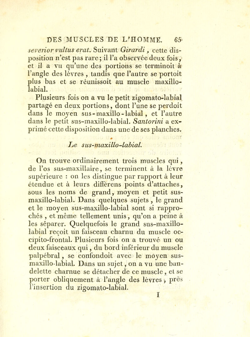 set^eriorvidtus erat. Suivant Girardi, cette dis- position n'est pas rare; il Fa observée deux fois, et il a vu qu'une des portions se terminoit à l'angle des lèvres , tandis que l'autre se portoit plus bas et se réunissoit au muscle maxillo- îabial. ■ .'-l O;. e;: ;3 ^i-: ■ /r Plusieurs fois on a vu le petit zigomato-labial partagé en deux portions, dont l'une se perdoit dans le moyen sus-maxillo-labial , et l'autre dans le petit sus-maxillo-labial. Santorini a ex- primé cette disposition dans une de ses planches. Ije sus-maxillo-labiaL On trouve ordinairement trois muscles qui, de l'os sus-maxillaire, se terminent à la lèvre supérieure : on les distingue par rapport à leur étendue et à leurs dilierens points d'attaches, sous les noms de grand, moyen et petit sus- maxillo-labial. Dans quelques sujets , le grand et le moyen sus-maxillo-labial sont si rappro- chés , et même tellement unis, qu'on a peine à les séparer. Quelquefois le grand sus-maxillo- labial reçoit un faisceau charnu du muscle oc- cipito-frontal. Plusieurs fois on a trouvé un ou deux faisceaux qui, du bord inférieur du muscle palpébral, se confondoit avec le moyen sus- maxillo-labial. Dans un sujet, on a vu une ban- delette charnue se détacher de ce muscle, et se porter obliquement à l'angle des lèvres > près l'insertion du zigomato-Iabial.
