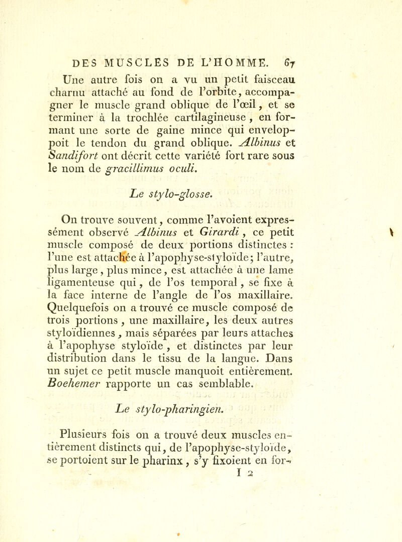 Une autre fois on a vu un petit faisceau charnu attaché au fond de l'orbite, accompa- gner le muscle grand oblique de l'œil, et se terminer à la trochlée cartilagineuse , en for- mant une sorte de gaine mince qui envelop- poit le tendon du grand oblique, yilbinus et Sajidifort ont décrit cette variété fort rare sous le nom de Si'racilLimus oculi. ù Le stylo-glosse. On trouve souvent, comme Favoient expres- sément observé ^-dlbiiius et Girai^di, ce petit muscle composé de deux portions distinctes : l'une est attachée à l'apophyse-slyloïde; l'autre, plus large , plus mince , est attachée à une lame ligamenteuse qui, de l'os temporal, se fixe à la face interne de l'angle de l'os maxillaire. Quelquefois on a trouvé ce muscle composé de trois portions , une maxillaire, les deux autres styloïdiennes , mais séparées par leurs attaches à l'apophyse styloïde , et distinctes par leur distribution dans le tissu de la langue. Dans un sujet ce petit muscle manquoit entièrement. Boehemer rapporte un cas semblable. Le stylo-pharingien. Plusieurs fois on a trouvé deux muscles en- tièrement distincts qui, de l'apophyse-styloïde, se portoient sur le pharinx , s'y fixoient en for-» I 2
