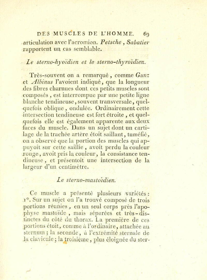 articulation avec l'acromion. Petsche , Sabaiier rapportent un cas semblable. Le sternO'liyoïdien et le sterno-thyroïdien. Très-souvent on a remarqué , comme Ganz et udlbiniLS l'avoient indiqué, que la longueur des fibres charnues dont ces petits muscles sont composés , est interrompue par une petite ligne blanche tendineuse, souvent transversale, quel- quefois oblique , ondulée. Ordinairement cette intersection tendineuse est fort étroite , et quel- quefois elle est également apparente aux deux faces du muscle. Dans un sujet dont un carti- lage de la trachée artère étoit saillant, tuméfié, on a observé que la portion des muscles qui ap- puyoit sur cette saillie , avoit perdu la couleur jouge, avoit pris la couleur, la consistance ten- dineuse , et présentoit une intersection de la largeur d'un centimètre. Le sterno-mastoïdien. Ce muscle a présenté plusieurs variétés : 1°. Sur un sujet on l'a trouvé composé de trois portions réunies ^ en un seul corps près l'apo- physe mastoïcle , mais séparées et très-dis- tinctes du côté du thorax. La première de ces portions étoit, comme à l'oidinaire, attachée au sternum ; la seconde, à l'extrémité sternale de ia clavicule 5 la troisième j plus éloignée du sier- ra