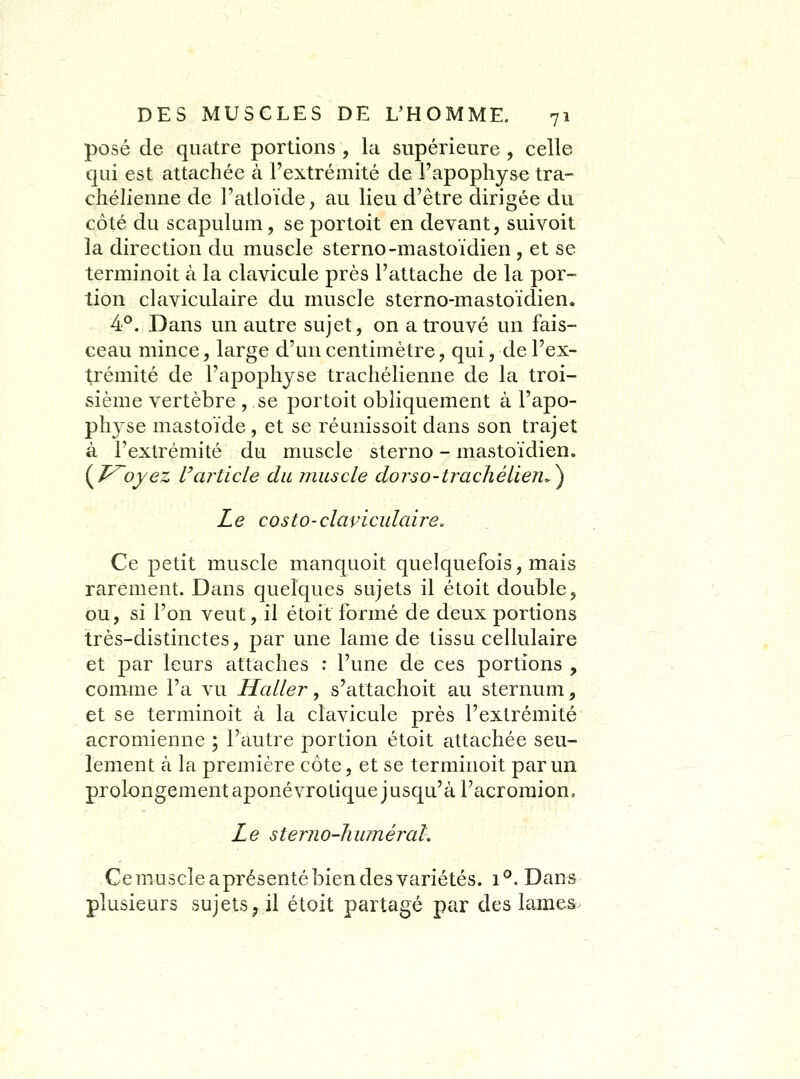 posé de quatre portions , la supérieure , celle qui est attachée à l'extrémité de l'apophyse tra- chélienne de l'atloïde, au lieu d'être dirigée du côté du scapulum, se portoit en devant, suivoit la direction du muscle sterno-mastoïdien , et se terminoit à la clavicule près l'attache de la por- tion claviculaire du muscle sterno-mastoïdien. 4°. Dans un autre sujet, on a trouvé un fais- ceau mince, large d'un centimètre, qui, de l'ex- trémité de l'apophyse trachélienne de la troi- sième vertèbre , se portoit obliquement à l'apo- physe mastoïde, et se réunissoit dans son trajet à l'extrémité du muscle sterno - mastoïdien. {T^oyez Uarticle du muscle dorso-tracliéiien.^ Le costo-claviculcdre. Ce petit muscle manquoit quelquefois, mais rarement. Dans quelques sujets il étoit double, ou, si l'on veut, il étoit formé de deux portions très-distinctes, par une lame de tissu cellulaire et par leurs attaches : l'une de ces portions , comme l'a vu Haller, s'attachoit au sternum, et se terminoit à la clavicule près l'extrémité acromienne ; l'autre portion étoit attachée seu- lement à la première côte, et se terminoit par un prolongement aponévrolique jusqu'à l'acroraion. Le sterno-hiiméral, ■ Cemuscleaprésenté bien des variétés. 1®. Dans plusieurs sujets^ il étoit partagé par des lames-