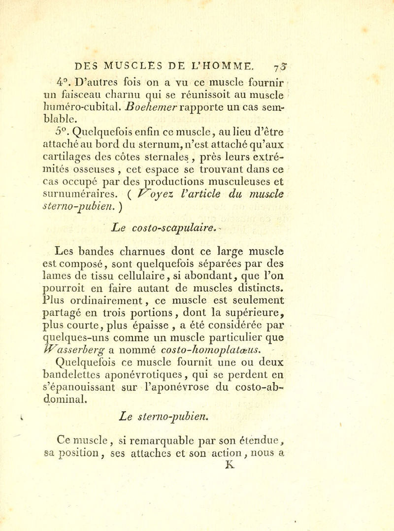 4^. D'autres fois on a vu ce muscle fournir un faisceau charnu qui se réunissoit au muscle huméro-cubital. Boehemer ra.p])OTte un cas sem- blable. 5^. Quelquefois enfin ce muscle, au lieu d'être attaché au bord du sternum, n'est attaché qu'aux cartilages des côtes sternales , près leurs extré- mités osseuses , cet espace se trouvant dans ce cas occupé par des productions musculeuses et surnuméraires. ( Ployez Varticle du mus£le sterno-pubien. ) Le costO'Scapulaire.- Les bandes charnues dont ce large muscle est composé, sont quelquefois séparées par des lames de tissu cellulaire, si abondant, que l'on pourroit en faire autant de muscles distincts. Plus ordinairement, ce muscle est seulement partagé en trois portions, dont la supérieure, plus courte, plus épaisse , a été considérée par quelques-uns comme un muscle particulier que Wasserherg a nommé costo-homoplatœus. Quelquefois ce muscle fournit une ou deux bandelettes aponévrotiques, qui se perdent en s'épanouissant sur l'aponévrose du costo-ab- dominai. Le steriio-puhien. Ce muscle , si remarquable par son étendue^ sa position, ses attaches et son action, nous a