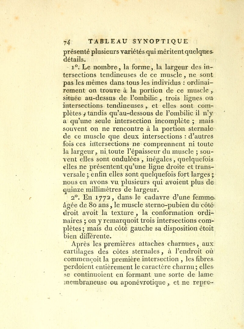 présenté plusieurs variétés qui méritent quelques- détails. 1°. Le nombre, la forme, la largeur des in- tersections tendineuses de ce muscle, ne sont pas les mêmes dans tous les individus : ordinai- rement on trouve à la portion de ce muscle ,. située au-dessus de Fombilie , trois lignes ou- intersections tendineuses , et elles sont com- plètes / tandis qu'au-dessous de l'ombilic il n'y a qu'une seule intersection incomplète ; mais souvent on ne rencontre à la portion sternale de ce muscle que deux intersections : d'autres fois ces intersections ne comprennent ni toute la largeur, ni toute l'épaisseur du muscle ; sou- vent elles sont ondulées , inégales, quelquefois elles ne présentent qu'une ligne droite et trans- versale ; enfin elles sont quelquefois fort larges ;. nous en avons vu plusieurs qui avoient plus de: quinze millimètres de largeur. 1^. En 1772, dans le cadavre d'une femmes âgée de 80 ans, le muscle sterno-pubien du côté droit avoit la texture , la conformation ordi- naires ; on y remarquoit trois intersections com-^ plètes ; mais du côté gauche sa disposition étoit bien différente. Après les premières attaches charnues, aux cartilages des côtes sternales, à l'endroit où eommençoit la première intersection , les fibres, perdoient entièrement le caractère charnu; elles- se eontinuoient en formant une sorte de lame înembraneuse ou aponévrotique, et ne repre-