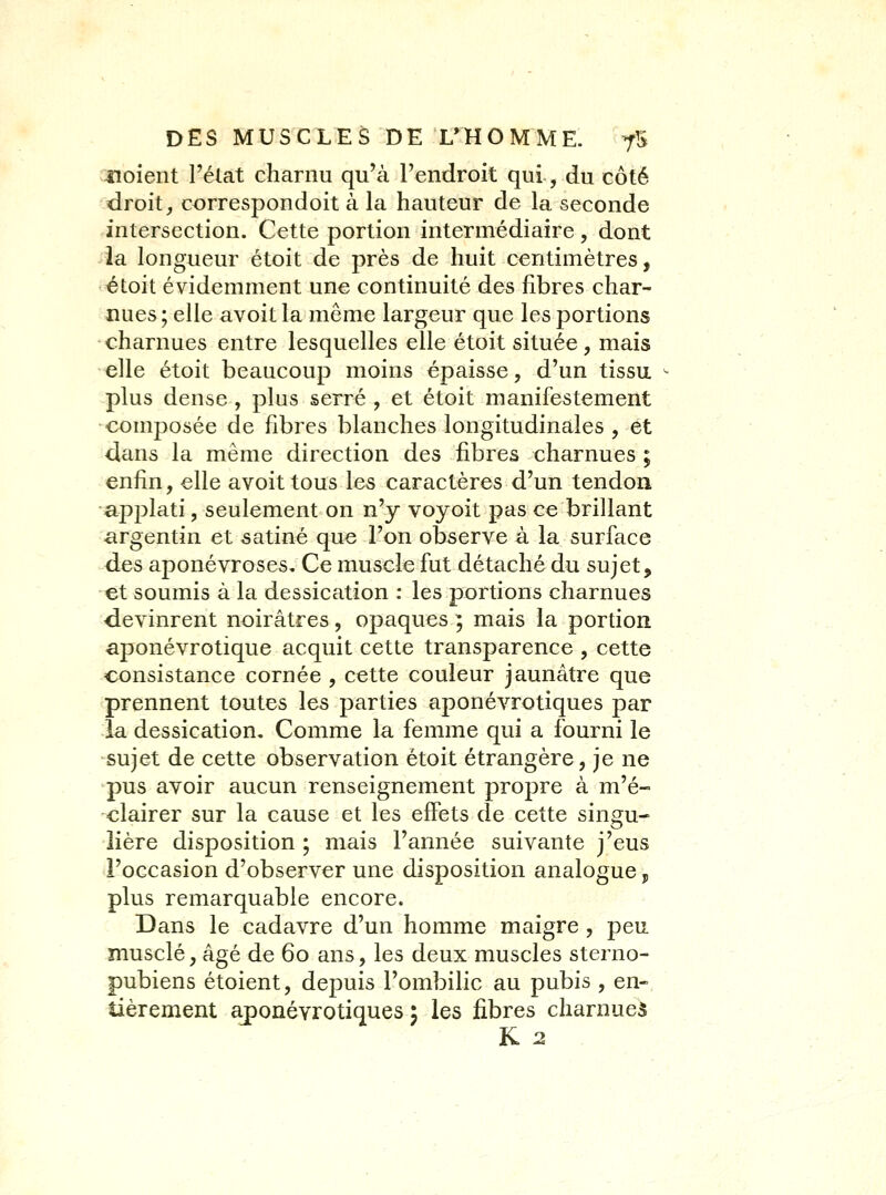 noient l'état charnu qu'à l'endroit qui, du côté droit, correspondoit à la hauteur de la seconde intersection. Cette portion intermédiaire, dont la longueur étoit de près de huit centimètres, étoit évidemment une continuité des fibres char- nues ; elle avoit la même largeur que les portions charnues entre lesquelles elle étoit située, mais elle étoit beaucoup moins épaisse, d'un tissu plus dense , plus serré , et étoit manifestement composée de fibres blanches longitudinales , et dans la même direction des fibres charnues ; enfin, elle avoit tous les caractères d'un tendon applati, seulement on n'y voyoit pas ce brillant argentin et satiné que l'on observe à la surface des aponévroses. Ce muscle fut détaché du sujet, et soumis à la dessication : les portions charnues devinrent noirâtres, opaques ; mais la portion aponévrotique acquit cette transparence , cette consistance cornée , cette couleur jaunâtre que prennent toutes les parties aponévrotiques par la dessication. Comme la femme qui a fourni le sujet de cette observation étoit étrangère, je ne pus avoir aucun renseignement propre à m'é- clairer sur la cause et les effets de cette singu- lière disposition ; mais l'année suivante j'eus l'occasion d'observer une disposition analogue p plus remarquable encore. Dans le cadavre d'un homme maigre , peu musclé, âgé de 60 ans, les deux muscles sterno- pubiens étoient, depuis l'ombilic au pubis , en- tièrement aj)onévrotiques 5 les fibres charnueâ K 2