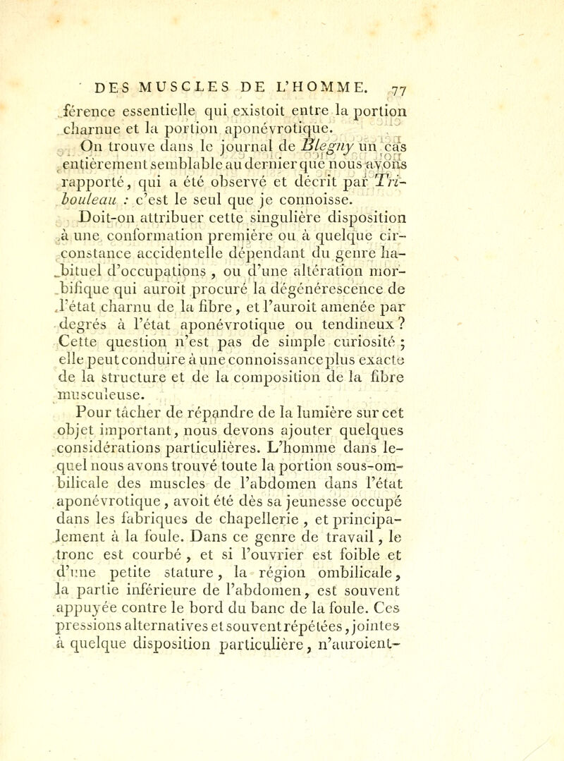 .férence essentielle qui existoit entre la portion charnue et la portion aponévrotique. Q.. On trouve dans le journal de BlegJiy un-cds ^entièrement semblable au dernier que nous a.y,dfis rapporté, qui a été observé et décrit par T/y- hoLileau : c'est le seul que je connoisse. jr,, Doit-on attribuer cette singulière disposition gà une conformation première ou à quelque cir- , constance accidentelle dépendant du genre ha- bituel d'occupations , ou d'une altération mor- ^bifîque qui auroit procuré la dégénérescence de J'état charnu de la fibre , et l'auroit amenée par ■ degrés à l'état aponévrotique ou tendineux ? Cette question n'est pas de simple curiosité ; elle peut conduire à une connoissanceplus exacte de la structure et de la composition de la fibre musculeuse. Pour tâcher de répandre de la lumière sur cet objet important, nous devons ajouter quelques considérations particulières. Lliomme dans le- quel nous avons trouvé toute la portion sous-om- bilicale des muscles de l'abdomen dans l'état aponévrotique , avoit été dès sa jeunesse occupé dans les fabriques de chapellerie , et principa- lement à la foule. Dans ce genre de travail, le tronc est courbé , et si l'ouvrier est foible et d'une petite stature, la région ombilicale, la partie inférieure de l'abdomen, est souvent appuyée contre le bord du banc de la foule. Ces pressions alternatives et souvent répétées, jointes à quelque disposition particulière, n'auroient-