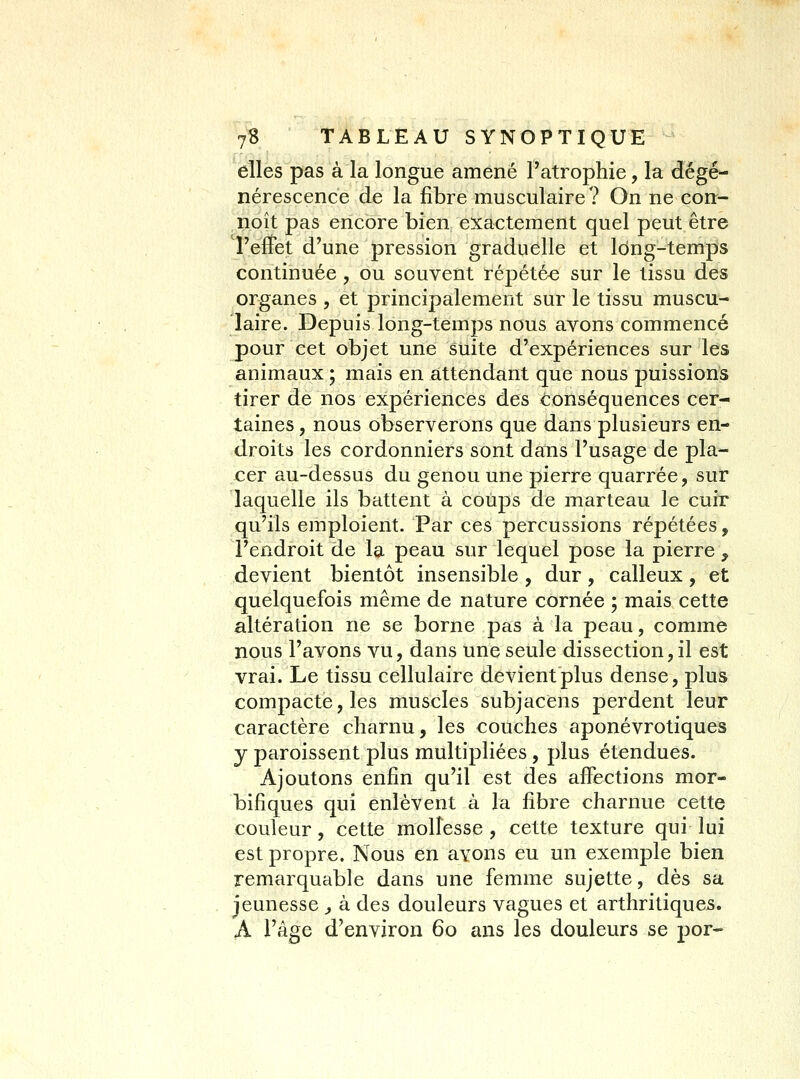 elles pas à la longue amené l'atrophie, la dégé- nérescence de la fibre musculaire? On ne con- noît pas encore bien exactement quel peut être l'effet d'une pression graduelle et long-temps continuée, ou souvent répétée sur le tissu des organes , et principalement sur le tissu muscu- laire. Depuis long-temps nous avons commencé pour cet objet une suite d'expériences sur les animaux ; mais en attendant que nous puissions tirer de nos expériences des conséquences cer- taines, nous observerons que dans plusieurs en- droits les cordonniers sont dans l'usage de pla- cer au-dessus du genou une pierre quarrée, sur laquelle ils battent à coups de marteau le cuir qu'ils emploient. Par ces percussions répétées, l'endroit de la peau sur lequel pose la pierre , devient bientôt insensible , dur, calleux, et quelquefois même de nature cornée ; mais cette altération ne se borne pas à la peau, comme nous l'avons vu, dans une seule dissection, il est vrai. Le tissu cellulaire devient plus dense, plus compacte, les muscles subjacens perdent leur caractère charnu, les couches aponévrotiques y paroissent plus multipliées, plus étendues. Ajoutons enfin qu'il est des affections mor- bifîques qui enlèvent à la fibre charnue cette couleur, cette mollesse, cette texture qui lui est propre. Nous en avons eu un exemple bien remarquable dans une femme sujette, dès sa jeunesse ^ à des douleurs vagues et arthritiques. A l'âge d'environ 60 ans les douleurs se por*
