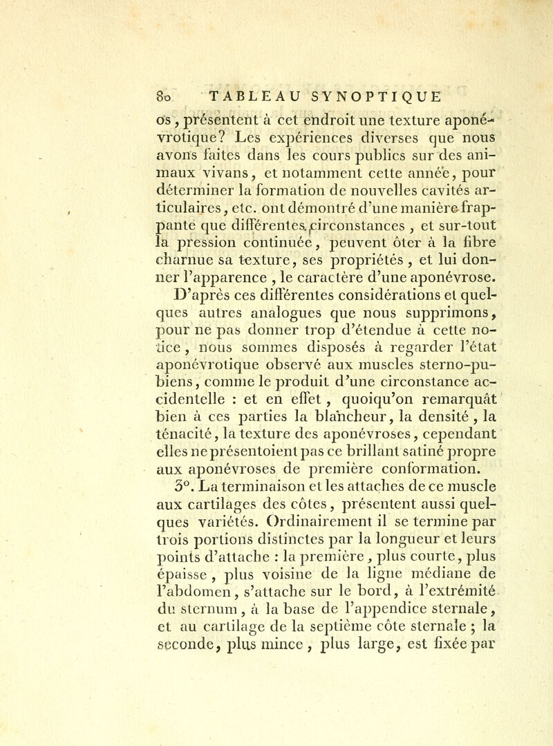 os , présentent à cet endroit une texture aponé- vrotique? Les expériences diverses que nous avons faites dans les cours publics sur des ani- maux vivans, et notamment cette année, pour déterminer la formation de nouvelles cavités ar- ticulaires , etc. ont démontré d'une manière frap- pante que différentes, ^circonstances , et sur-tout la pression continuée, peuvent ôter à la fibre charnue sa texture, ses propriétés , et lui don- ner l'apparence , le caractère d'une aponévrose. D'après ces différentes considérations et quel- ques autres analogues que nous supprimons, pour ne pas donner trop d'étendue à cette no- tice , nous sommes disposés à regarder l'état aponévrotique observé aux muscles sterno-pu- biens, comme le produit d'une circonstance ac- cidentelle : et en effet , quoiqu'on remarquât bien à ces parties la blancheur, la densité , la ténacité, la texture des aponévroses, cependant elles neprésentoientpas ce brillant satiné propre aux aponévroses de première conformation. 3^. La terminaison et les attaches de ce muscle aux cartilages des côtes, présentent aussi quel- ques variétés. Ordinairement il se termine par trois portions distinctes par la longueur et leurs points d'attache : la première, plus courte, plus épaisse , plus voisine de la ligne médiane de Tabdomen, s'attache sur le bord, à l'extrémité du sternum, à la base de l'api^endice sternale, et au cartilage de la septième côte sternale ; la seconde, plus mince , plus large, est fixée par