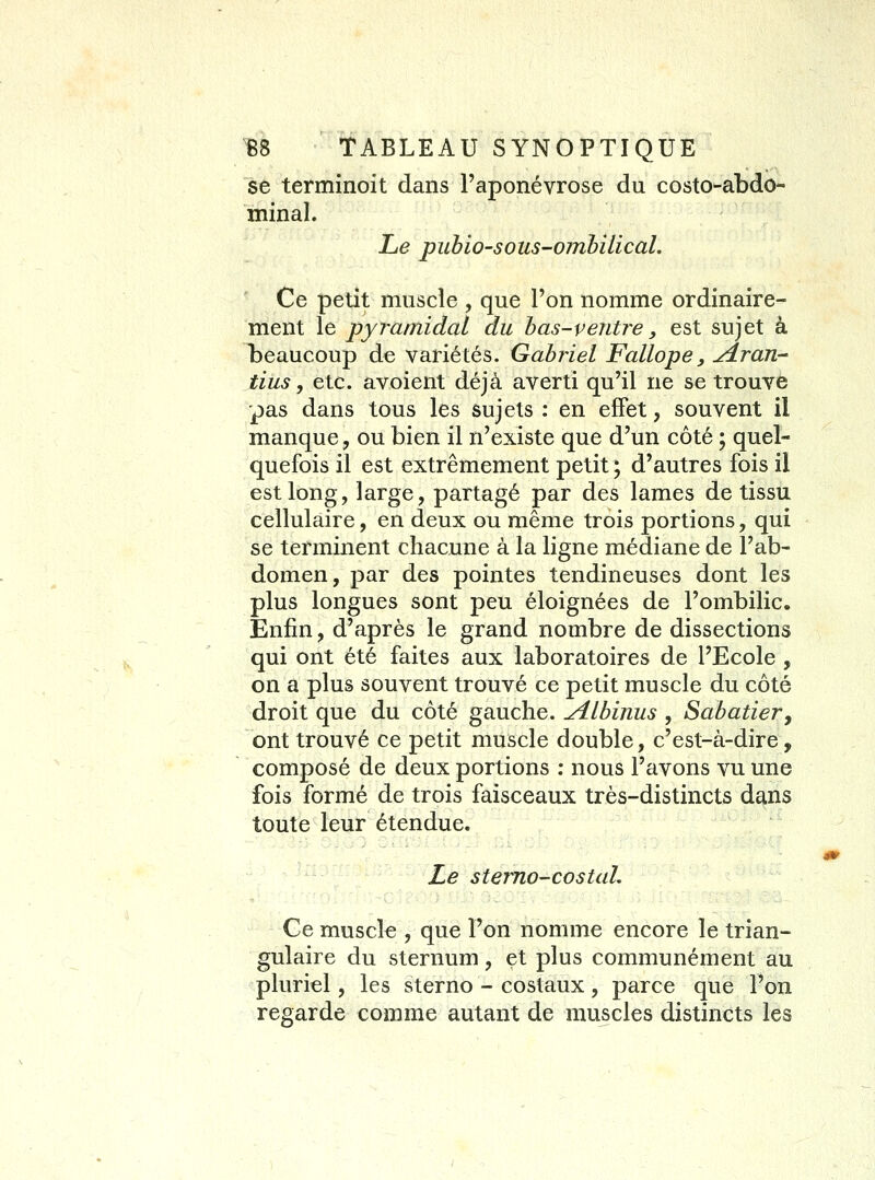 se terminoit dans l'aponévrose du costo-abdo- minal. Le puhio-sous-ombilical. Ce petit muscle , que l'on nomme ordinaire- ment le pyramidal du h as-v entre, est sujet à beaucoup de variétés. Gabiiel Fallope, ydran- tins y etc. avoient déjà averti qu'il ne se trouve pas dans tous les sujets : en effet, souvent il manque, ou bien il n'existe que d'un côté ; quel- quefois il est extrêmement petit ; d'autres fois il est long, large, partagé par des lames de tissu cellulaire, en deux ou même trois portions, qui se terminent chacune à la ligne médiane de l'ab- domen, par des pointes tendineuses dont les plus longues sont peu éloignées de l'ombilic. Enfin, d'après le grand nombre de dissections qui ont été faites aux laboratoires de l'Ecole , on a plus souvent trouvé ce petit muscle du côté droit que du côté gauche. jiLbinus , Sahatiery ont trouvé ce petit muscle double, c'est-à-dire, composé de deux portions : nous l'avons vu une fois formé de trois faisceaux très-distincts dans toute leur étendue. Le sterno-costal. Ce muscle , que l'on nomme encore le trian- gulaire du sternum, et plus communément au pluriel, les sterno - costaux, parce que l'on regarde comme autant de muscles distincts les