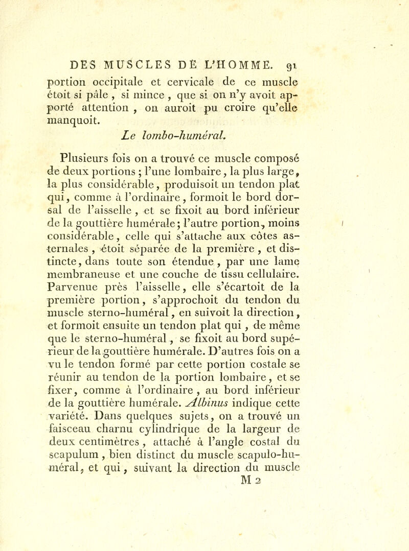 portion occipitale et cervicale de ce muscle étoit si pâle , si mince , que si on n'y avoit ap- porté attention , on auroit pu croire qu'elle nianquoit. Le lomho-huméral. Plusieurs fois on a trouvé ce muscle composé de deux portions ; l'une lombaire, la plus large, la plus considérable, produisoit un tendon plat qui, comme à l'ordinaire, formoit le bord dor- sal de l'aisselle , et se fixoit au bord inférieur de la gouttière humérale; l'autre portion-, moins considérable, celle qui s'attache aux côtes as- ternal^s , étoit séparée de la première , et dis- tincte , dans toute son étendue , par une lame membraneuse et une couche de tissu cellulaire. Parvenue près l'aisselle, elle s'écartoit de la première portion, s'approchoit du tendon du muscle sterno-lîuméral, en suivoit la direction, et formoit ensuite un tendon plat qui , de même que le sterno-huméral, se fixoit au bord supé- rieur de la gouttière humérale. D'autres fois on a vu le tendon formé par cette portion costale se réunir au tendon de la portion lombaire, et se fixer, comme à l'ordinaire , au bord inférieur de la gouttière humérale. A.lhiniis indique cette variété. Dans quelques sujets, on a trouvé un faisceau charnu cylindrique de la largeur de deux centimètres , attaché à l'angle costal du scapulum , bien distinct du muscle scapulo-hu- méralj et qui, sidvant la direction du muscle M 2
