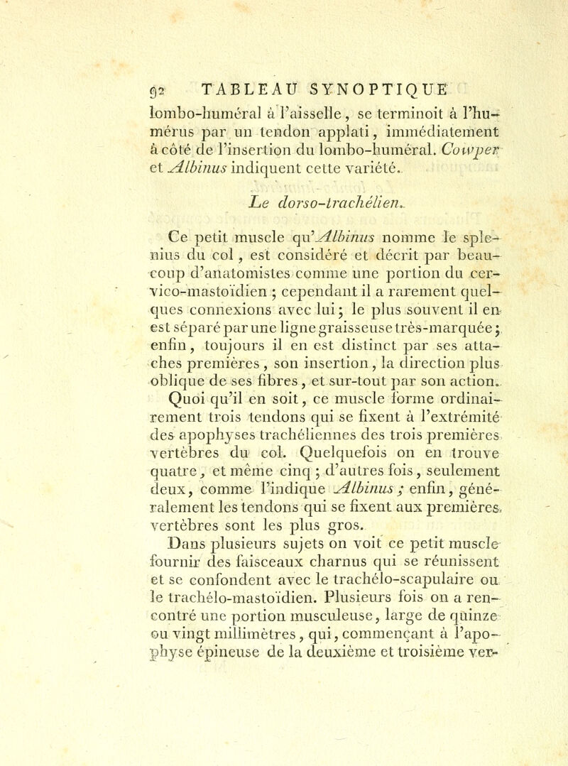 lombo-liuméral à l'aisselle , se terminoit à l'hu- mérus par un tendon applati, immédiatement âcôté de l'insertion du lombo-huméraL Cowpew et udlbinus indiquent cette variété. Le doTso-iracliélien,. Ce petit muscle qu'^Ibinus nomme le sple- nius du col, est considéré et décrit par beau- coup d'anatomistes comme une portion du cer- vico-mastoïdien ; cependant il a rarement quel— ques connexions avec lui; le plus souvent il en^ est séparé par une ligne graisseuse très-marquée y enfin, toujours il en est distinct par ses atta- ches premières , son insertion , la direction plus oblique de ses fibres , et sur-tout par son action. Quoi qu'il en soit, ce muscle forme ordinai- rement trois tendons qui se fixent à l'extrémité des apophyses trachéliennes des trois premières vertèbres du col. Quelquefois on en trouve quatre^ et même cinq; d'autres fois, seulement deux, comme l'indique yilbinus ; enfin, géné- ralement les tendons qui se fixent aux premières, vertèbres sont les plus gros. Dans plusieurs sujets on voit ce petit muscle fournir des faisceaux charnus qui se réunissent et se confondent avec le trachélo-scapulaire ou le trachélo-mastoïdien. Plusieurs fois on a ren- contré une portion musculeuse, large de quinze ©u vingt millimètres, qui, commençant à l'apo- physe épineuse de la deuxième et troisième ver-