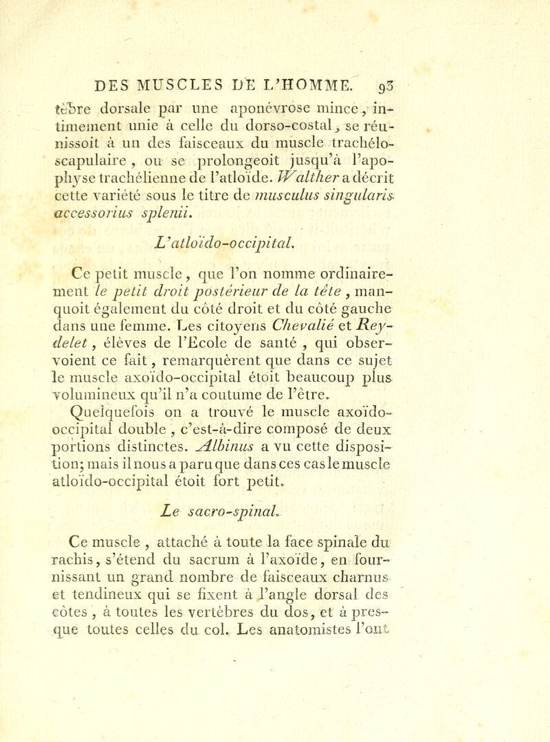 tèLre dorsale par une aponévrose mince, in- timement unie à celle du dorso-costal^ se réu- nissoit à un des faisceaux du muscle trachélo- scapulaire , ou se prolongeoit jusqu'à Papo- plij'setrachéliennede l'adoïde. PP^altlier a décrit cette variété sous le titre de musculus sins^uLaris. accessorius splenii. Uatloïdo-occipital. Ce petit muscle , que l'on nomme ordinaire- ment le petit droit postérieur de la tête , man- quoit également du côté droit et du côté gauche dans une femme. Les citoyens Chevalié et Rey- delet, élèves de l'Ecole de santé , qui obser- voient ce fait, remarquèrent que dans ce sujet le muscle axoïdo-occipital étoit beaucoup plus ■volumineux qu'il n'a coutume de l'être. Quelquefois on a trouvé le muscle axoïdo- occipital double , c'est-à-dire composé de deux portions distinctes. ^Ibiniis a vu cette disposi- tion; mais il nous a paru que dans ces cas le muscle atloïdo-occipital étoit fort petit,. Le sacro-spinaL Ce muscle , attaché à toute la face spinale du rachis, s'étend du sacrum à l'axoïde, en four- nissant un grand nombre de faisceaux charnus et tendineux qui se fixent à l'angle dorsal des côtes , à toutes les vertèbres du dos, et à pres- que tou-tes celles du col. Les anatomistes l'ont