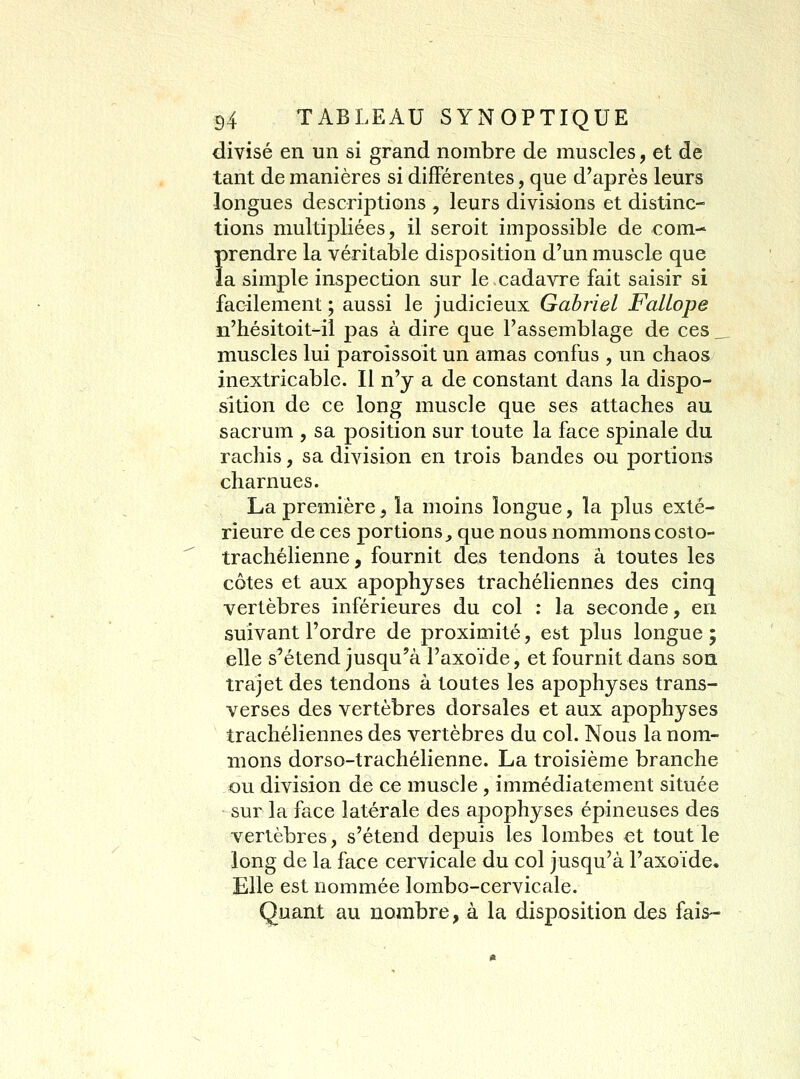 divisé en un si grand nombre de muscles, et de tant de manières si différentes, que d'après leurs longues descriptions , leurs divisions et distinc- tions multipliées, il seroit impossible de com-- prendre la véritable disposition d'un muscle que la simple inspection sur le cadavre fait saisir si facilement ; aussi le judicieux Gabriel FaLlope n'hésitoit-il pas à dire que l'assemblage de ces ___ muscles lui parolssoit un amas confus , un chaos inextricable. Il n'y a de constant dans la dispo- sition de ce long muscle que ses attaches au sacrum , sa j)osition sur toute la face spinale du rachis, sa division en trois bandes ou portions charnues. La première, la moins longue, la plus exté- rieure de ces portions^ que nous nommons costo- trachélienne, fournit des tendons à toutes les côtes et aux apophyses trachéliennes des cinq vertèbres inférieures du col : la seconde, en suivant l'ordre de proximité, est plus longue; elle s'étend jusqu'à l'axoïde, et fournit dans son trajet des tendons à toutes les apophyses trans- verses des vertèbres dorsales et aux apophyses trachéliennes des vertèbres du col. Nous la nom- mons dorso-trachélienne. La troisième branche ou division de ce muscle, immédiatement située sur la face latérale des apophyses épineuses des vertèbres, s'étend depuis les lombes €t tout le long de la face cervicale du col jusqu'à l'axoïde. Elle est nommée lombo-cervicale. Quant au nombre, à la disposition des fais-